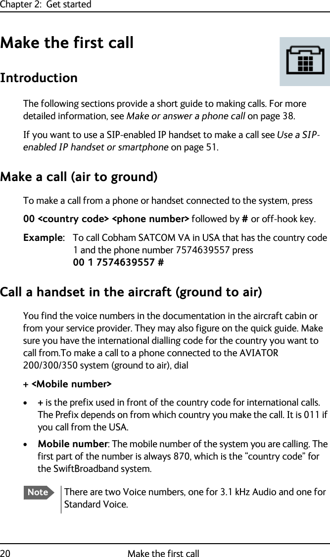Chapter 2:  Get started20 Make the first callMake the first callIntroductionThe following sections provide a short guide to making calls. For more detailed information, see Make or answer a phone call on page 38.If you want to use a SIP-enabled IP handset to make a call see Use a SIP-enabled IP handset or smartphone on page 51.Make a call (air to ground)To make a call from a phone or handset connected to the system, press00 &lt;country code&gt; &lt;phone number&gt; followed by # or off-hook key.Example: To call Cobham SATCOM VA in USA that has the country code 1 and the phone number 7574639557 press 00 1 7574639557 #Call a handset in the aircraft (ground to air) You find the voice numbers in the documentation in the aircraft cabin or from your service provider. They may also figure on the quick guide. Make sure you have the international dialling code for the country you want to call from.To make a call to a phone connected to the AVIATOR 200/300/350 system (ground to air), dial+ &lt;Mobile number&gt;•+ is the prefix used in front of the country code for international calls. The Prefix depends on from which country you make the call. It is 011 if you call from the USA.•Mobile number: The mobile number of the system you are calling. The first part of the number is always 870, which is the “country code” for the SwiftBroadband system.NoteThere are two Voice numbers, one for 3.1 kHz Audio and one for Standard Voice. 