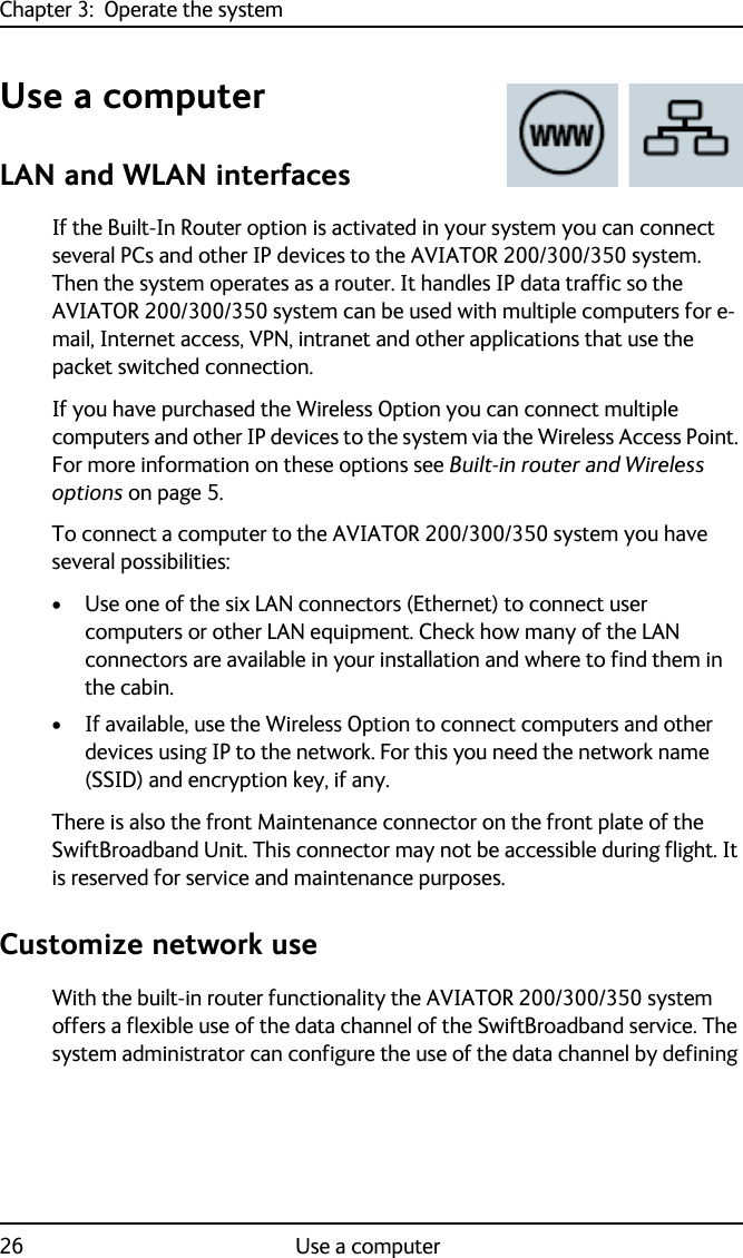 Chapter 3:  Operate the system26 Use a computerUse a computerLAN and WLAN interfacesIf the Built-In Router option is activated in your system you can connect several PCs and other IP devices to the AVIATOR 200/300/350 system. Then the system operates as a router. It handles IP data traffic so the AVIATOR 200/300/350 system can be used with multiple computers for e-mail, Internet access, VPN, intranet and other applications that use the packet switched connection.If you have purchased the Wireless Option you can connect multiple computers and other IP devices to the system via the Wireless Access Point. For more information on these options see Built-in router and Wireless options on page 5.To connect a computer to the AVIATOR 200/300/350 system you have several possibilities:• Use one of the six LAN connectors (Ethernet) to connect user computers or other LAN equipment. Check how many of the LAN connectors are available in your installation and where to find them in the cabin.• If available, use the Wireless Option to connect computers and other devices using IP to the network. For this you need the network name (SSID) and encryption key, if any.There is also the front Maintenance connector on the front plate of the SwiftBroadband Unit. This connector may not be accessible during flight. It is reserved for service and maintenance purposes.Customize network useWith the built-in router functionality the AVIATOR 200/300/350 system offers a flexible use of the data channel of the SwiftBroadband service. The system administrator can configure the use of the data channel by defining 