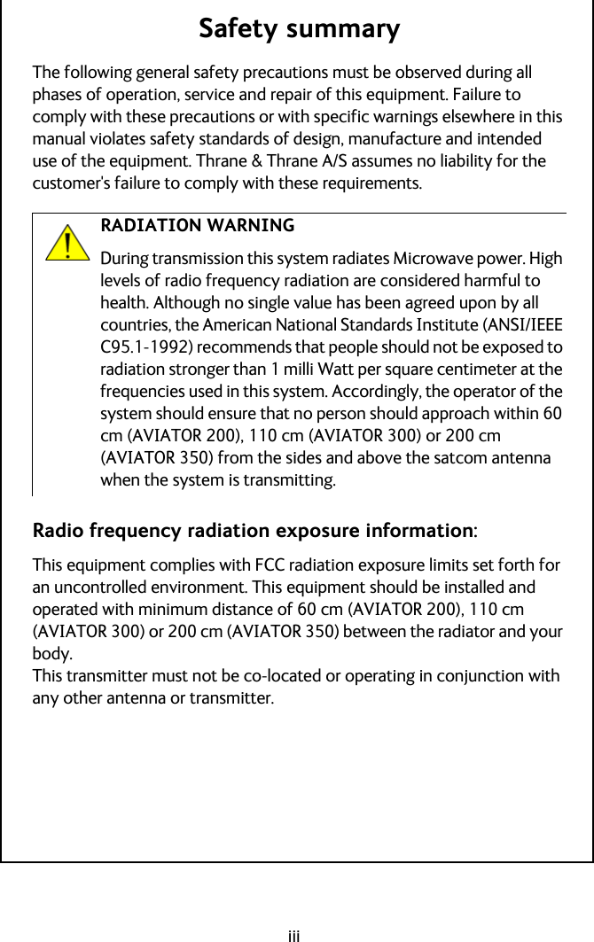 iiiSafety summaryThe following general safety precautions must be observed during all phases of operation, service and repair of this equipment. Failure to comply with these precautions or with specific warnings elsewhere in this manual violates safety standards of design, manufacture and intended use of the equipment. Thrane &amp; Thrane A/S assumes no liability for the customer&apos;s failure to comply with these requirements.Radio frequency radiation exposure information:This equipment complies with FCC radiation exposure limits set forth for an uncontrolled environment. This equipment should be installed and operated with minimum distance of 60 cm (AVIATOR 200), 110 cm (AVIATOR 300) or 200 cm (AVIATOR 350) between the radiator and your body.This transmitter must not be co-located or operating in conjunction with any other antenna or transmitter.RADIATION WARNINGDuring transmission this system radiates Microwave power. High levels of radio frequency radiation are considered harmful to health. Although no single value has been agreed upon by all countries, the American National Standards Institute (ANSI/IEEE C95.1-1992) recommends that people should not be exposed to radiation stronger than 1 milli Watt per square centimeter at the frequencies used in this system. Accordingly, the operator of the system should ensure that no person should approach within 60 cm (AVIATOR 200), 110 cm (AVIATOR 300) or 200 cm (AVIATOR 350) from the sides and above the satcom antenna when the system is transmitting.