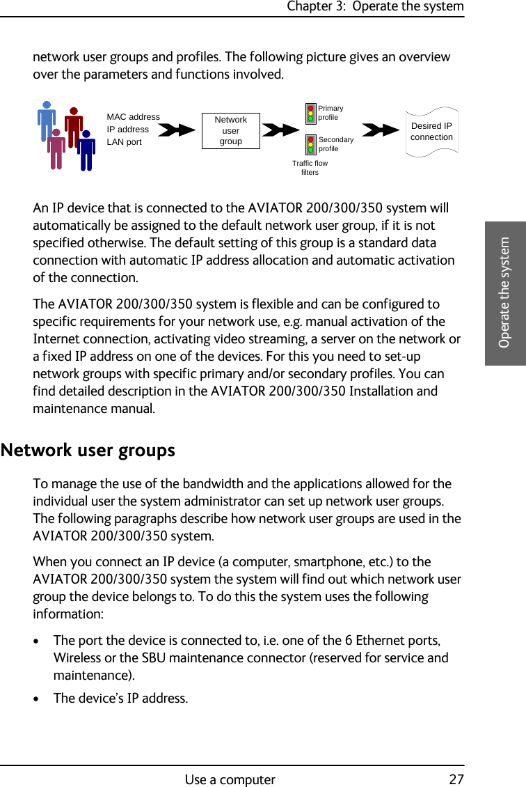 Chapter 3:  Operate the systemUse a computer 273333Operate the systemnetwork user groups and profiles. The following picture gives an overview over the parameters and functions involved.An IP device that is connected to the AVIATOR 200/300/350 system will automatically be assigned to the default network user group, if it is not specified otherwise. The default setting of this group is a standard data connection with automatic IP address allocation and automatic activation of the connection.The AVIATOR 200/300/350 system is flexible and can be configured to specific requirements for your network use, e.g. manual activation of the Internet connection, activating video streaming, a server on the network or a fixed IP address on one of the devices. For this you need to set-up network groups with specific primary and/or secondary profiles. You can find detailed description in the AVIATOR 200/300/350 Installation and maintenance manual.Network user groupsTo manage the use of the bandwidth and the applications allowed for the individual user the system administrator can set up network user groups. The following paragraphs describe how network user groups are used in the AVIATOR 200/300/350 system. When you connect an IP device (a computer, smartphone, etc.) to the AVIATOR 200/300/350 system the system will find out which network user group the device belongs to. To do this the system uses the following information:• The port the device is connected to, i.e. one of the 6 Ethernet ports, Wireless or the SBU maintenance connector (reserved for service and maintenance).• The device’s IP address.MAC addressIP addressLAN portNetwork user groupPrimary profileSecondary profileTraffic flowfiltersDesired IP connection