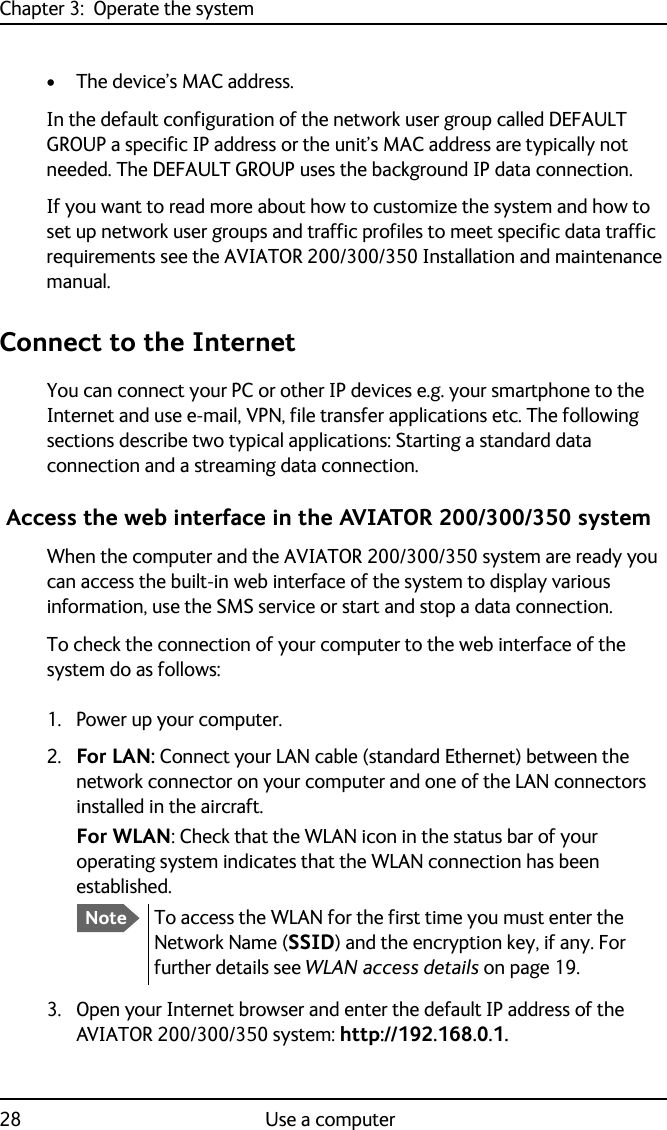 Chapter 3:  Operate the system28 Use a computer• The device’s MAC address.In the default configuration of the network user group called DEFAULT GROUP a specific IP address or the unit’s MAC address are typically not needed. The DEFAULT GROUP uses the background IP data connection. If you want to read more about how to customize the system and how to set up network user groups and traffic profiles to meet specific data traffic requirements see the AVIATOR 200/300/350 Installation and maintenance manual.Connect to the InternetYou can connect your PC or other IP devices e.g. your smartphone to the Internet and use e-mail, VPN, file transfer applications etc. The following sections describe two typical applications: Starting a standard data connection and a streaming data connection. Access the web interface in the AVIATOR 200/300/350 systemWhen the computer and the AVIATOR 200/300/350 system are ready you can access the built-in web interface of the system to display various information, use the SMS service or start and stop a data connection.To check the connection of your computer to the web interface of the system do as follows:1. Power up your computer.2. For LAN: Connect your LAN cable (standard Ethernet) between the network connector on your computer and one of the LAN connectors installed in the aircraft. For WLAN: Check that the WLAN icon in the status bar of your operating system indicates that the WLAN connection has been established.3. Open your Internet browser and enter the default IP address of the AVIATOR 200/300/350 system: http://192.168.0.1.NoteTo access the WLAN for the first time you must enter the Network Name (SSID) and the encryption key, if any. For further details see WLAN access details on page 19.
