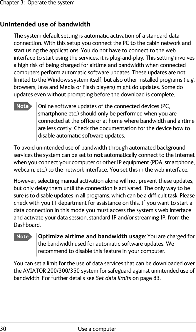 Chapter 3:  Operate the system30 Use a computerUnintended use of bandwidthThe system default setting is automatic activation of a standard data connection. With this setup you connect the PC to the cabin network and start using the applications. You do not have to connect to the web interface to start using the services, it is plug-and-play. This setting involves a high risk of being charged for airtime and bandwidth when connected computers perform automatic software updates. These updates are not limited to the Windows system itself, but also other installed programs ( e.g. browsers, Java and Media or Flash players) might do updates. Some do updates even without prompting before the download is complete. To avoid unintended use of bandwidth through automated background services the system can be set to not automatically connect to the Internet when you connect your computer or other IP equipment (PDA, smartphone, webcam, etc.) to the network interface. You set this in the web interface.However, selecting manual activation alone will not prevent these updates, but only delay them until the connection is activated. The only way to be sure is to disable updates in all programs, which can be a difficult task. Please check with you IT department for assistance on this. If you want to start a data connection in this mode you must access the system’s web interface and activate your data session, standard IP and/or streaming IP, from the Dashboard.You can set a limit for the use of data services that can be downloaded over the AVIATOR 200/300/350 system for safeguard against unintended use of bandwidth. For further details see Set data limits on page 83.   NoteOnline software updates of the connected devices (PC, smartphone etc.) should only be performed when you are connected at the office or at home where bandwidth and airtime are less costly. Check the documentation for the device how to disable automatic software updates.NoteOptimize airtime and bandwidth usage: You are charged for the bandwidth used for automatic software updates. We recommend to disable this feature in your computer.