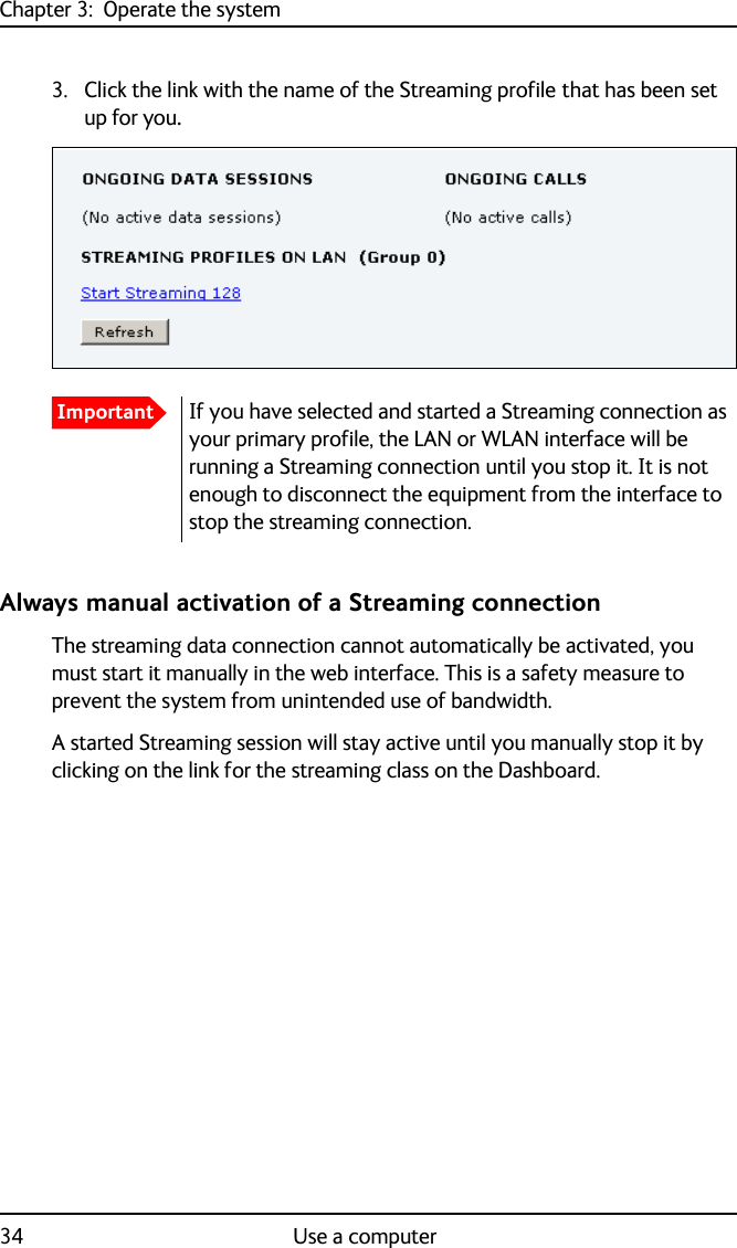 Chapter 3:  Operate the system34 Use a computer3. Click the link with the name of the Streaming profile that has been set up for you.Always manual activation of a Streaming connectionThe streaming data connection cannot automatically be activated, you must start it manually in the web interface. This is a safety measure to prevent the system from unintended use of bandwidth. A started Streaming session will stay active until you manually stop it by clicking on the link for the streaming class on the Dashboard.ImportantIf you have selected and started a Streaming connection as your primary profile, the LAN or WLAN interface will be running a Streaming connection until you stop it. It is not enough to disconnect the equipment from the interface to stop the streaming connection.