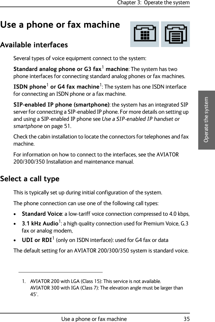 Chapter 3:  Operate the systemUse a phone or fax machine 353333Operate the systemUse a phone or fax machineAvailable interfacesSeveral types of voice equipment connect to the system:Standard analog phone or G3 fax1 machine: The system has two phone interfaces for connecting standard analog phones or fax machines.ISDN phone1 or G4 fax machine1: The system has one ISDN interface for connecting an ISDN phone or a fax machine.SIP-enabled IP phone (smartphone): the system has an integrated SIP server for connecting a SIP-enabled IP phone. For more details on setting up and using a SIP-enabled IP phone see Use a SIP-enabled IP handset or smartphone on page 51.Check the cabin installation to locate the connectors for telephones and fax machine.For information on how to connect to the interfaces, see the AVIATOR 200/300/350 Installation and maintenance manual.Select a call typeThis is typically set up during initial configuration of the system.The phone connection can use one of the following call types:•Standard Voice: a low-tariff voice connection compressed to 4.0 kbps,•3.1 kHz Audio1: a high quality connection used for Premium Voice, G.3 fax or analog modem,•UDI or RDI1 (only on ISDN interface): used for G4 fax or dataThe default setting for an AVIATOR 200/300/350 system is standard voice.1. AVIATOR 200 with LGA (Class 15): This service is not available.AVIATOR 300 with IGA (Class 7): The elevation angle must be larger than 45°. 