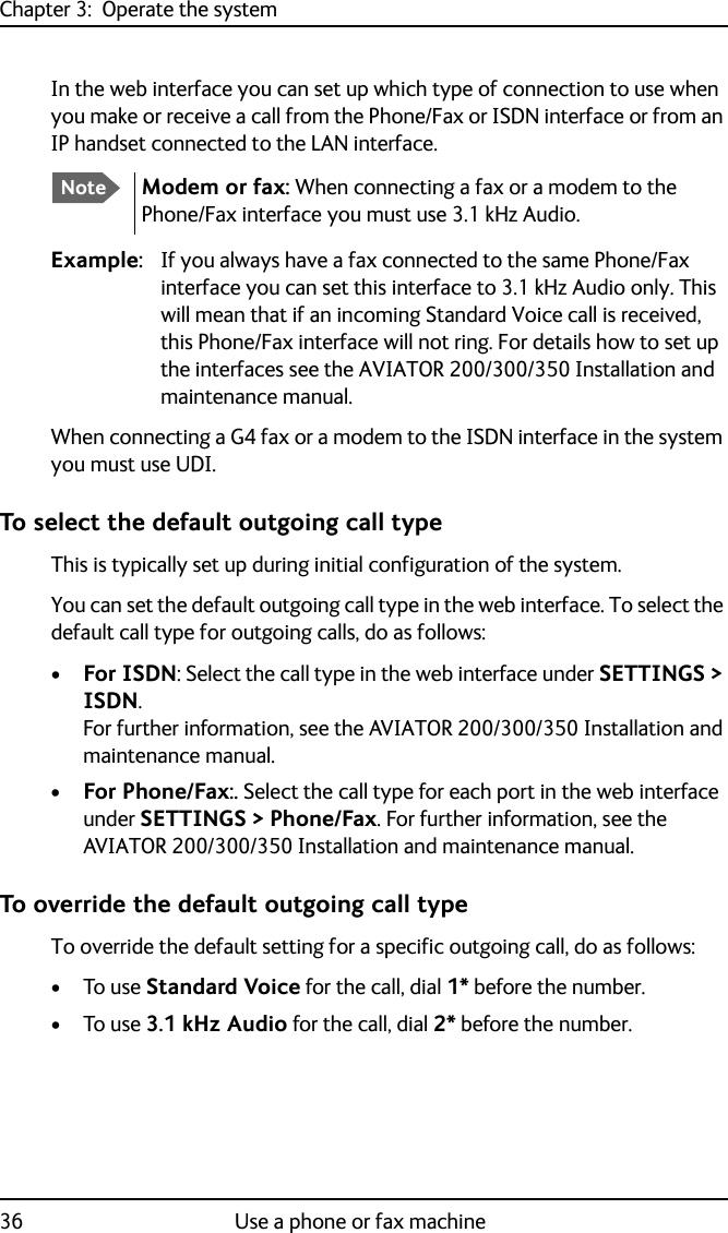Chapter 3:  Operate the system36 Use a phone or fax machineIn the web interface you can set up which type of connection to use when you make or receive a call from the Phone/Fax or ISDN interface or from an IP handset connected to the LAN interface.Example: If you always have a fax connected to the same Phone/Fax interface you can set this interface to 3.1 kHz Audio only. This will mean that if an incoming Standard Voice call is received, this Phone/Fax interface will not ring. For details how to set up the interfaces see the AVIATOR 200/300/350 Installation and maintenance manual.When connecting a G4 fax or a modem to the ISDN interface in the system you must use UDI.To select the default outgoing call typeThis is typically set up during initial configuration of the system.You can set the default outgoing call type in the web interface. To select the default call type for outgoing calls, do as follows:•For ISDN: Select the call type in the web interface under SETTINGS &gt; ISDN. For further information, see the AVIATOR 200/300/350 Installation and maintenance manual.•For Phone/Fax:. Select the call type for each port in the web interface under SETTINGS &gt; Phone/Fax. For further information, see the AVIATOR 200/300/350 Installation and maintenance manual.To override the default outgoing call typeTo override the default setting for a specific outgoing call, do as follows:•To use Standard Voice for the call, dial 1* before the number. •To use 3.1 kHz Audio for the call, dial 2* before the number.NoteModem or fax: When connecting a fax or a modem to the Phone/Fax interface you must use 3.1 kHz Audio.