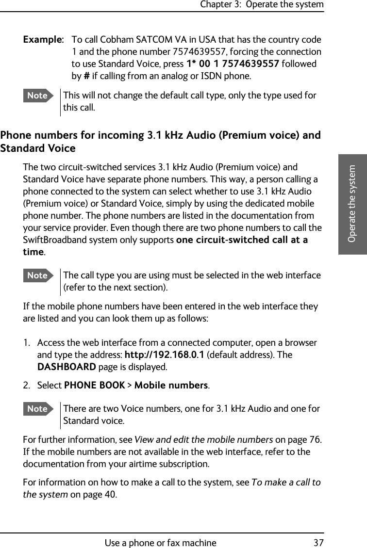 Chapter 3:  Operate the systemUse a phone or fax machine 373333Operate the systemExample: To call Cobham SATCOM VA in USA that has the country code 1 and the phone number 7574639557, forcing the connection to use Standard Voice, press 1* 00 1 7574639557 followed by # if calling from an analog or ISDN phone.Phone numbers for incoming 3.1 kHz Audio (Premium voice) and Standard VoiceThe two circuit-switched services 3.1 kHz Audio (Premium voice) and Standard Voice have separate phone numbers. This way, a person calling a phone connected to the system can select whether to use 3.1 kHz Audio (Premium voice) or Standard Voice, simply by using the dedicated mobile phone number. The phone numbers are listed in the documentation from your service provider. Even though there are two phone numbers to call the SwiftBroadband system only supports one circuit-switched call at a time.If the mobile phone numbers have been entered in the web interface they are listed and you can look them up as follows:1. Access the web interface from a connected computer, open a browser and type the address: http://192.168.0.1 (default address). The DASHBOARD page is displayed.2. Select PHONE BOOK &gt; Mobile numbers.For further information, see View and edit the mobile numbers on page 76. If the mobile numbers are not available in the web interface, refer to the documentation from your airtime subscription.For information on how to make a call to the system, see To make a call to the system on page 40.NoteThis will not change the default call type, only the type used for this call.NoteThe call type you are using must be selected in the web interface (refer to the next section).NoteThere are two Voice numbers, one for 3.1 kHz Audio and one for Standard voice.