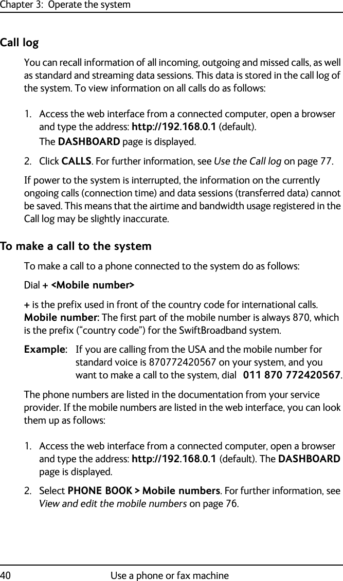 Chapter 3:  Operate the system40 Use a phone or fax machineCall logYou can recall information of all incoming, outgoing and missed calls, as well as standard and streaming data sessions. This data is stored in the call log of the system. To view information on all calls do as follows:1. Access the web interface from a connected computer, open a browser and type the address: http://192.168.0.1 (default). The DASHBOARD page is displayed.2. Click CALLS. For further information, see Use the Call log on page 77.If power to the system is interrupted, the information on the currently ongoing calls (connection time) and data sessions (transferred data) cannot be saved. This means that the airtime and bandwidth usage registered in the Call log may be slightly inaccurate.To make a call to the systemTo make a call to a phone connected to the system do as follows:Dial + &lt;Mobile number&gt;+ is the prefix used in front of the country code for international calls. Mobile number: The first part of the mobile number is always 870, which is the prefix (“country code”) for the SwiftBroadband system. Example: If you are calling from the USA and the mobile number for standard voice is 870772420567 on your system, and you want to make a call to the system, dial 011 870 772420567.The phone numbers are listed in the documentation from your service provider. If the mobile numbers are listed in the web interface, you can look them up as follows:1. Access the web interface from a connected computer, open a browser and type the address: http://192.168.0.1 (default). The DASHBOARD page is displayed. 2. Select PHONE BOOK &gt; Mobile numbers. For further information, see View and edit the mobile numbers on page 76.