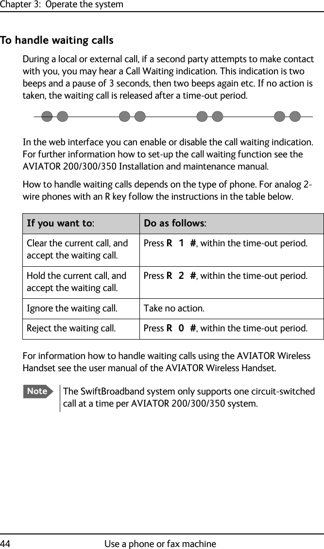 Chapter 3:  Operate the system44 Use a phone or fax machineTo handle waiting callsDuring a local or external call, if a second party attempts to make contact with you, you may hear a Call Waiting indication. This indication is two beeps and a pause of 3 seconds, then two beeps again etc. If no action is taken, the waiting call is released after a time-out period.In the web interface you can enable or disable the call waiting indication. For further information how to set-up the call waiting function see the AVIATOR 200/300/350 Installation and maintenance manual.How to handle waiting calls depends on the type of phone. For analog 2-wire phones with an R key follow the instructions in the table below.For information how to handle waiting calls using the AVIATOR Wireless Handset see the user manual of the AVIATOR Wireless Handset.If you want to: Do as follows:Clear the current call, and accept the waiting call.Press R 1 #, within the time-out period.Hold the current call, and accept the waiting call.Press R 2 #, within the time-out period.Ignore the waiting call. Take no action.Reject the waiting call. Press R 0 #, within the time-out period.NoteThe SwiftBroadband system only supports one circuit-switched call at a time per AVIATOR 200/300/350 system.