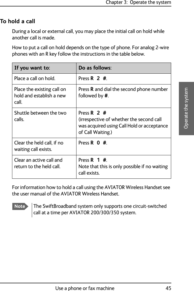 Chapter 3:  Operate the systemUse a phone or fax machine 453333Operate the systemTo hold a callDuring a local or external call, you may place the initial call on hold while another call is made. How to put a call on hold depends on the type of phone. For analog 2-wire phones with an R key follow the instructions in the table below.For information how to hold a call using the AVIATOR Wireless Handset see the user manual of the AVIATOR Wireless Handset.If you want to: Do as follows:Place a call on hold. Press R 2 #.Place the existing call on hold and establish a new call.Press R and dial the second phone number followed by #.Shuttle between the two calls.Press R 2 #(irrespective of whether the second call was acquired using Call Hold or acceptance of Call Waiting.)Clear the held call, if no waiting call exists.Press R 0 #.Clear an active call and return to the held call.Press R 1 #. Note that this is only possible if no waiting call exists.NoteThe SwiftBroadband system only supports one circuit-switched call at a time per AVIATOR 200/300/350 system.