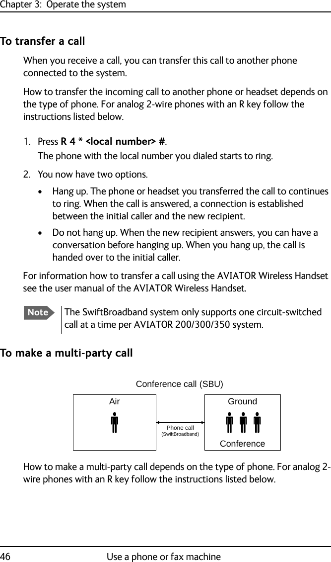 Chapter 3:  Operate the system46 Use a phone or fax machineTo transfer a callWhen you receive a call, you can transfer this call to another phone connected to the system.How to transfer the incoming call to another phone or headset depends on the type of phone. For analog 2-wire phones with an R key follow the instructions listed below.1. Press R 4 * &lt;local number&gt; #.The phone with the local number you dialed starts to ring. 2. You now have two options.• Hang up. The phone or headset you transferred the call to continues to ring. When the call is answered, a connection is established between the initial caller and the new recipient.• Do not hang up. When the new recipient answers, you can have a conversation before hanging up. When you hang up, the call is handed over to the initial caller.For information how to transfer a call using the AVIATOR Wireless Handset see the user manual of the AVIATOR Wireless Handset.To make a multi-party callHow to make a multi-party call depends on the type of phone. For analog 2-wire phones with an R key follow the instructions listed below.NoteThe SwiftBroadband system only supports one circuit-switched call at a time per AVIATOR 200/300/350 system.GroundConferenceAirPhone call (SwiftBroadband)Conference call (SBU)