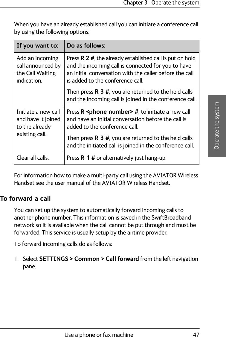 Chapter 3:  Operate the systemUse a phone or fax machine 473333Operate the systemWhen you have an already established call you can initiate a conference call by using the following options: For information how to make a multi-party call using the AVIATOR Wireless Handset see the user manual of the AVIATOR Wireless Handset.To forward a callYou can set up the system to automatically forward incoming calls to another phone number. This information is saved in the SwiftBroadband network so it is available when the call cannot be put through and must be forwarded. This service is usually setup by the airtime provider.To forward incoming calls do as follows:1. Select SETTINGS &gt; Common &gt; Call forward from the left navigation pane.If you want to: Do as follows:Add an incoming call announced by the Call Waiting indication.Press R 2 #, the already established call is put on hold and the incoming call is connected for you to have an initial conversation with the caller before the call is added to the conference call.Then press R 3 #, you are returned to the held calls and the incoming call is joined in the conference call.Initiate a new call and have it joined to the already existing call.Press R &lt;phone number&gt; #, to initiate a new call and have an initial conversation before the call is added to the conference call.Then press R 3 #, you are returned to the held calls and the initiated call is joined in the conference call.Clear all calls. Press R 1 # or alternatively just hang-up.