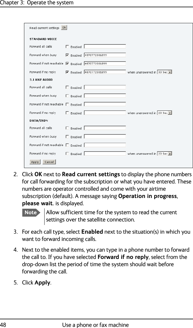 Chapter 3:  Operate the system48 Use a phone or fax machine2. Click OK next to Read current settings to display the phone numbers for call forwarding for the subscription or what you have entered. These numbers are operator controlled and come with your airtime subscription (default). A message saying Operation in progress, please wait. is displayed.3. For each call type, select Enabled next to the situation(s) in which you want to forward incoming calls.4. Next to the enabled items, you can type in a phone number to forward the call to. If you have selected Forward if no reply, select from the drop-down list the period of time the system should wait before forwarding the call.5. Click Apply.NoteAllow sufficient time for the system to read the current settings over the satellite connection.