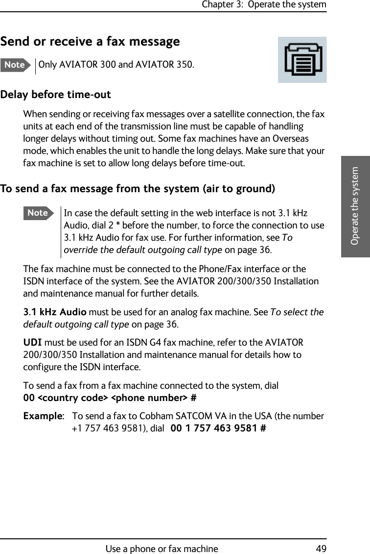 Chapter 3:  Operate the systemUse a phone or fax machine 493333Operate the systemSend or receive a fax messageDelay before time-outWhen sending or receiving fax messages over a satellite connection, the fax units at each end of the transmission line must be capable of handling longer delays without timing out. Some fax machines have an Overseas mode, which enables the unit to handle the long delays. Make sure that your fax machine is set to allow long delays before time-out.To send a fax message from the system (air to ground)The fax machine must be connected to the Phone/Fax interface or the ISDN interface of the system. See the AVIATOR 200/300/350 Installation and maintenance manual for further details.3.1 kHz Audio must be used for an analog fax machine. See To select the default outgoing call type on page 36.UDI must be used for an ISDN G4 fax machine, refer to the AVIATOR 200/300/350 Installation and maintenance manual for details how to configure the ISDN interface. To send a fax from a fax machine connected to the system, dial 00 &lt;country code&gt; &lt;phone number&gt; #Example: To send a fax to Cobham SATCOM VA in the USA (the number +1 757 463 9581), dial 00 1 757 463 9581 #NoteOnly AVIATOR 300 and AVIATOR 350.NoteIn case the default setting in the web interface is not 3.1 kHz Audio, dial 2 * before the number, to force the connection to use 3.1 kHz Audio for fax use. For further information, see To override the default outgoing call type on page 36.