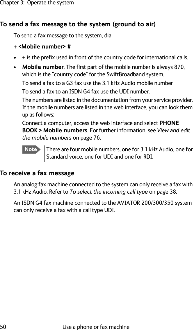 Chapter 3:  Operate the system50 Use a phone or fax machineTo send a fax message to the system (ground to air)To send a fax message to the system, dial+ &lt;Mobile number&gt; #•+ is the prefix used in front of the country code for international calls.•Mobile number. The first part of the mobile number is always 870, which is the “country code” for the SwiftBroadband system. To send a fax to a G3 fax use the 3.1 kHz Audio mobile number To send a fax to an ISDN G4 fax use the UDI number.The numbers are listed in the documentation from your service provider. If the mobile numbers are listed in the web interface, you can look them up as follows:Connect a computer, access the web interface and select PHONE BOOK &gt; Mobile numbers. For further information, see View and edit the mobile numbers on page 76.To receive a fax messageAn analog fax machine connected to the system can only receive a fax with 3.1 kHz Audio. Refer to To select the incoming call type on page 38.An ISDN G4 fax machine connected to the AVIATOR 200/300/350 system can only receive a fax with a call type UDI.NoteThere are four mobile numbers, one for 3.1 kHz Audio, one for Standard voice, one for UDI and one for RDI.