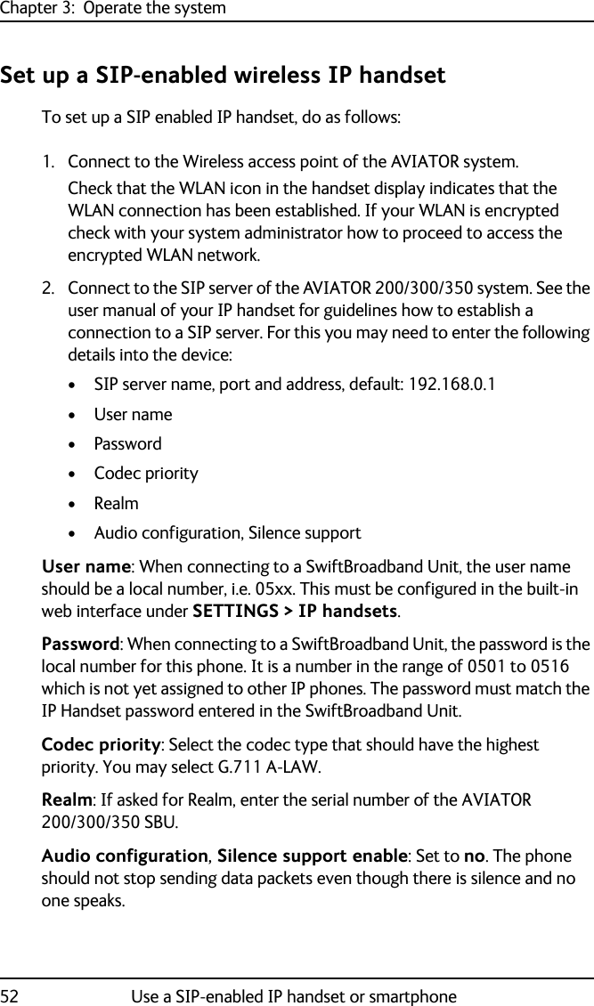 Chapter 3:  Operate the system52 Use a SIP-enabled IP handset or smartphoneSet up a SIP-enabled wireless IP handsetTo set up a SIP enabled IP handset, do as follows:1. Connect to the Wireless access point of the AVIATOR system. Check that the WLAN icon in the handset display indicates that the WLAN connection has been established. If your WLAN is encrypted check with your system administrator how to proceed to access the encrypted WLAN network.2. Connect to the SIP server of the AVIATOR 200/300/350 system. See the user manual of your IP handset for guidelines how to establish a connection to a SIP server. For this you may need to enter the following details into the device:• SIP server name, port and address, default: 192.168.0.1•User name•Password•Codec priority•Realm• Audio configuration, Silence supportUser name: When connecting to a SwiftBroadband Unit, the user name should be a local number, i.e. 05xx. This must be configured in the built-in web interface under SETTINGS &gt; IP handsets.Password: When connecting to a SwiftBroadband Unit, the password is the local number for this phone. It is a number in the range of 0501 to 0516 which is not yet assigned to other IP phones. The password must match the IP Handset password entered in the SwiftBroadband Unit.Codec priority: Select the codec type that should have the highest priority. You may select G.711 A-LAW.Realm: If asked for Realm, enter the serial number of the AVIATOR 200/300/350 SBU.Audio configuration, Silence support enable: Set to no. The phone should not stop sending data packets even though there is silence and no one speaks.