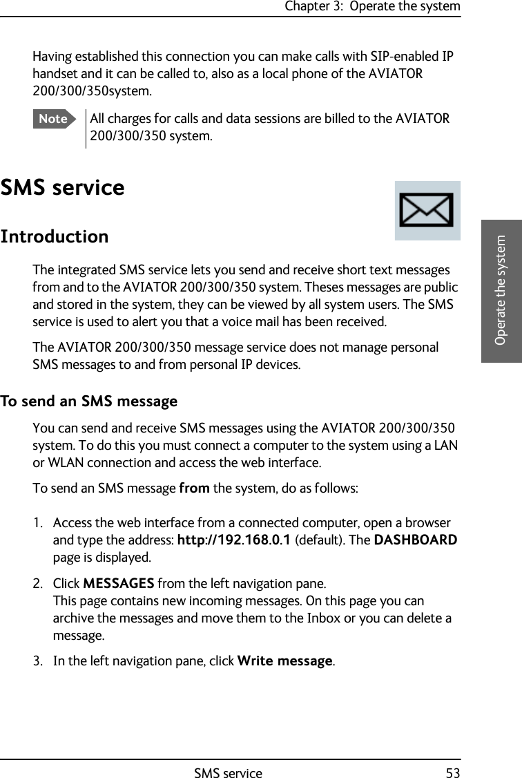 Chapter 3:  Operate the systemSMS service 533333Operate the systemHaving established this connection you can make calls with SIP-enabled IP handset and it can be called to, also as a local phone of the AVIATOR 200/300/350system.SMS serviceIntroductionThe integrated SMS service lets you send and receive short text messages from and to the AVIATOR 200/300/350 system. Theses messages are public and stored in the system, they can be viewed by all system users. The SMS service is used to alert you that a voice mail has been received.The AVIATOR 200/300/350 message service does not manage personal SMS messages to and from personal IP devices. To send an SMS messageYou can send and receive SMS messages using the AVIATOR 200/300/350 system. To do this you must connect a computer to the system using a LAN or WLAN connection and access the web interface.To send an SMS message from the system, do as follows:1. Access the web interface from a connected computer, open a browser and type the address: http://192.168.0.1 (default). The DASHBOARD page is displayed. 2. Click MESSAGES from the left navigation pane.This page contains new incoming messages. On this page you can archive the messages and move them to the Inbox or you can delete a message.3. In the left navigation pane, click Write message.NoteAll charges for calls and data sessions are billed to the AVIATOR 200/300/350 system.
