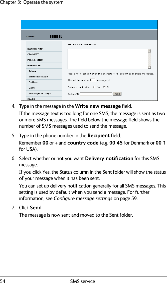 Chapter 3:  Operate the system54 SMS service4. Type in the message in the Write new message field.If the message text is too long for one SMS, the message is sent as two or more SMS messages. The field below the message field shows the number of SMS messages used to send the message.5. Type in the phone number in the Recipient field. Remember 00 or + and country code (e.g. 00 45 for Denmark or 00 1 for USA).6. Select whether or not you want Delivery notification for this SMS message. If you click Yes, the Status column in the Sent folder will show the status of your message when it has been sent.You can set up delivery notification generally for all SMS messages. This setting is used by default when you send a message. For further information, see Configure message settings on page 59.7. Click Send.The message is now sent and moved to the Sent folder. 