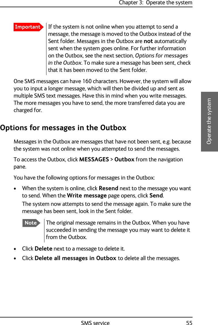 Chapter 3:  Operate the systemSMS service 553333Operate the systemOne SMS messages can have 160 characters. However, the system will allow you to input a longer message, which will then be divided up and sent as multiple SMS text messages. Have this in mind when you write messages. The more messages you have to send, the more transferred data you are charged for. Options for messages in the OutboxMessages in the Outbox are messages that have not been sent, e.g. because the system was not online when you attempted to send the messages.To access the Outbox, click MESSAGES &gt; Outbox from the navigation pane.You have the following options for messages in the Outbox:• When the system is online, click Resend next to the message you want to send. When the Write message page opens, click Send.The system now attempts to send the message again. To make sure the message has been sent, look in the Sent folder.•Click Delete next to a message to delete it.•Click Delete all messages in Outbox to delete all the messages.ImportantIf the system is not online when you attempt to send a message, the message is moved to the Outbox instead of the Sent folder. Messages in the Outbox are not automatically sent when the system goes online. For further information on the Outbox, see the next section, Options for messages in the Outbox. To make sure a message has been sent, check that it has been moved to the Sent folder.NoteThe original message remains in the Outbox. When you have succeeded in sending the message you may want to delete it from the Outbox.