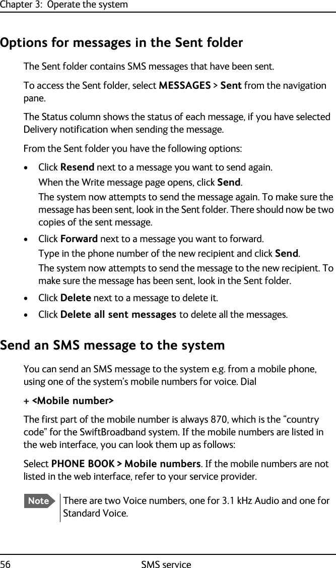 Chapter 3:  Operate the system56 SMS serviceOptions for messages in the Sent folderThe Sent folder contains SMS messages that have been sent.To access the Sent folder, select MESSAGES &gt; Sent from the navigation pane. The Status column shows the status of each message, if you have selected Delivery notification when sending the message.From the Sent folder you have the following options:•Click Resend next to a message you want to send again. When the Write message page opens, click Send.The system now attempts to send the message again. To make sure the message has been sent, look in the Sent folder. There should now be two copies of the sent message.•Click Forward next to a message you want to forward. Type in the phone number of the new recipient and click Send.The system now attempts to send the message to the new recipient. To make sure the message has been sent, look in the Sent folder.•Click Delete next to a message to delete it.•Click Delete all sent messages to delete all the messages.Send an SMS message to the systemYou can send an SMS message to the system e.g. from a mobile phone, using one of the system’s mobile numbers for voice. Dial+ &lt;Mobile number&gt;The first part of the mobile number is always 870, which is the “country code” for the SwiftBroadband system. If the mobile numbers are listed in the web interface, you can look them up as follows: Select PHONE BOOK &gt; Mobile numbers. If the mobile numbers are not listed in the web interface, refer to your service provider.NoteThere are two Voice numbers, one for 3.1 kHz Audio and one for Standard Voice.