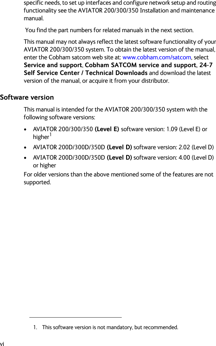 vispecific needs, to set up interfaces and configure network setup and routing functionality see the AVIATOR 200/300/350 Installation and maintenance manual. You find the part numbers for related manuals in the next section.This manual may not always reflect the latest software functionality of your AVIATOR 200/300/350 system. To obtain the latest version of the manual, enter the Cobham satcom web site at: www.cobham.com/satcom, select Service and support, Cobham SATCOM service and support, 24-7 Self Service Center / Technical Downloads and download the latest version of the manual, or acquire it from your distributor.Software versionThis manual is intended for the AVIATOR 200/300/350 system with the following software versions:• AVIATOR 200/300/350 (Level E) software version: 1.09 (Level E) or higher1• AVIATOR 200D/300D/350D (Level D) software version: 2.02 (Level D)• AVIATOR 200D/300D/350D (Level D) software version: 4.00 (Level D) or higherFor older versions than the above mentioned some of the features are not supported.1. This software version is not mandatory, but recommended.
