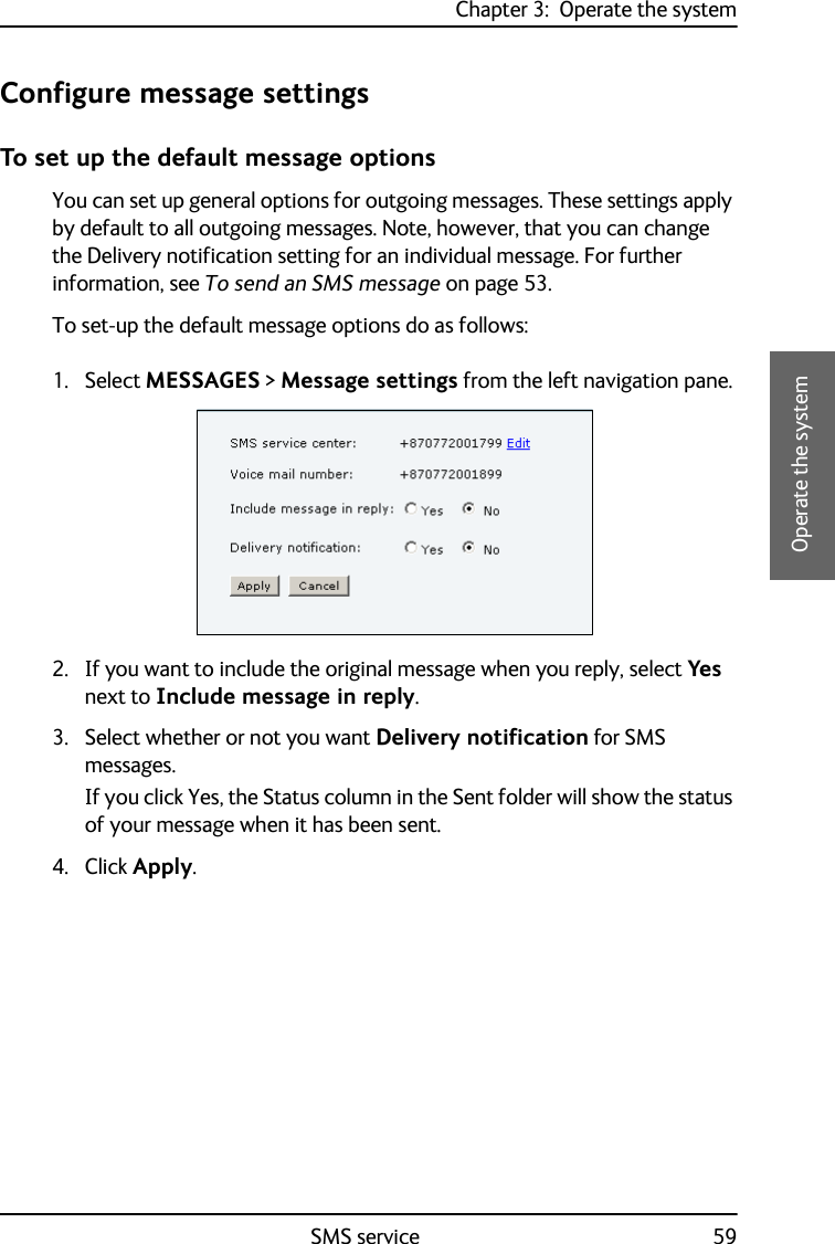 Chapter 3:  Operate the systemSMS service 593333Operate the systemConfigure message settingsTo set up the default message optionsYou can set up general options for outgoing messages. These settings apply by default to all outgoing messages. Note, however, that you can change the Delivery notification setting for an individual message. For further information, see To send an SMS message on page 53.To set-up the default message options do as follows:1. Select MESSAGES &gt; Message settings from the left navigation pane.2. If you want to include the original message when you reply, select Yes next to Include message in reply.3. Select whether or not you want Delivery notification for SMS messages. If you click Yes, the Status column in the Sent folder will show the status of your message when it has been sent.4. Click Apply.