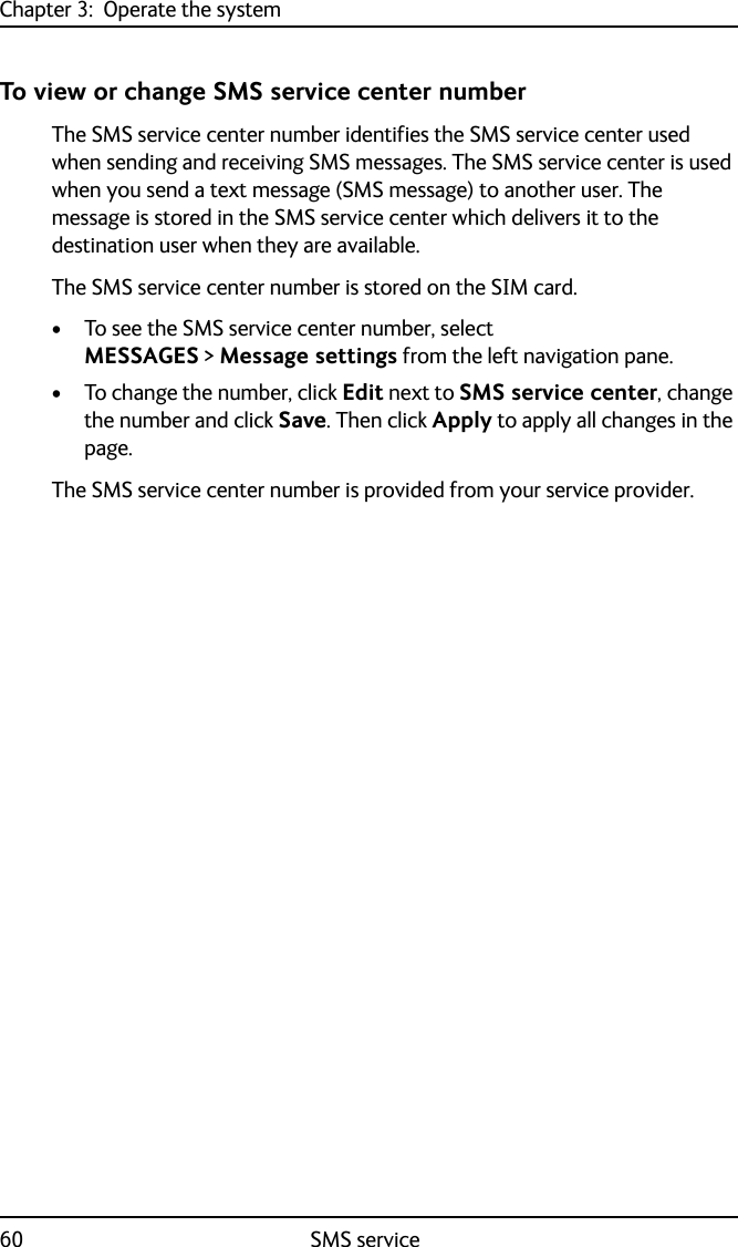 Chapter 3:  Operate the system60 SMS serviceTo view or change SMS service center numberThe SMS service center number identifies the SMS service center used when sending and receiving SMS messages. The SMS service center is used when you send a text message (SMS message) to another user. The message is stored in the SMS service center which delivers it to the destination user when they are available. The SMS service center number is stored on the SIM card.• To see the SMS service center number, select MESSAGES &gt; Message settings from the left navigation pane.• To change the number, click Edit next to SMS service center, change the number and click Save. Then click Apply to apply all changes in the page.The SMS service center number is provided from your service provider.