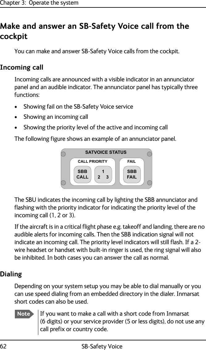 Chapter 3:  Operate the system62 SB-Safety VoiceMake and answer an SB-Safety Voice call from the cockpitYou can make and answer SB-Safety Voice calls from the cockpit.Incoming callIncoming calls are announced with a visible indicator in an annunciator panel and an audible indicator. The annunciator panel has typically three functions:• Showing fail on the SB-Safety Voice service • Showing an incoming call• Showing the priority level of the active and incoming callThe following figure shows an example of an annunciator panel. The SBU indicates the incoming call by lighting the SBB annunciator and flashing with the priority indicator for indicating the priority level of the incoming call (1, 2 or 3). If the aircraft is in a critical flight phase e.g. takeoff and landing, there are no audible alerts for incoming calls. Then the SBB indication signal will not indicate an incoming call. The priority level indicators will still flash. If a 2-wire headset or handset with built-in ringer is used, the ring signal will also be inhibited. In both cases you can answer the call as normal.DialingDepending on your system setup you may be able to dial manually or you can use speed dialing from an embedded directory in the dialer. Inmarsat short codes can also be used.6$792,&amp;(67$786&amp;$//35,25,7&lt;6%%&amp;$//)$,/6%%)$,/NoteIf you want to make a call with a short code from Inmarsat (6 digits) or your service provider (5 or less digits), do not use any call prefix or country code.
