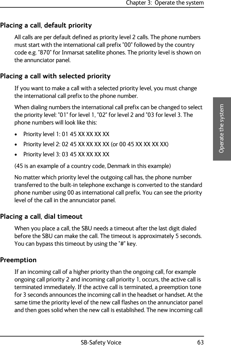 Chapter 3:  Operate the systemSB-Safety Voice 633333Operate the systemPlacing a call, default priorityAll calls are per default defined as priority level 2 calls. The phone numbers must start with the international call prefix &quot;00&quot; followed by the country code e.g. &quot;870&quot; for Inmarsat satellite phones. The priority level is shown on the annunciator panel.Placing a call with selected priorityIf you want to make a call with a selected priority level, you must change the international call prefix to the phone number.When dialing numbers the international call prefix can be changed to select the priority level: &quot;01&quot; for level 1, &quot;02&quot; for level 2 and &quot;03 for level 3. The phone numbers will look like this:• Priority level 1: 01 45 XX XX XX XX• Priority level 2: 02 45 XX XX XX XX (or 00 45 XX XX XX XX)• Priority level 3: 03 45 XX XX XX XX(45 is an example of a country code, Denmark in this example)No matter which priority level the outgoing call has, the phone number transferred to the built-in telephone exchange is converted to the standard phone number using 00 as international call prefix. You can see the priority level of the call in the annunciator panel.Placing a call, dial timeoutWhen you place a call, the SBU needs a timeout after the last digit dialed before the SBU can make the call. The timeout is approximately 5 seconds. You can bypass this timeout by using the &quot;#&quot; key.PreemptionIf an incoming call of a higher priority than the ongoing call, for example ongoing call priority 2 and incoming call priority 1, occurs, the active call is terminated immediately. If the active call is terminated, a preemption tone for 3 seconds announces the incoming call in the headset or handset. At the same time the priority level of the new call flashes on the annunciator panel and then goes solid when the new call is established. The new incoming call 