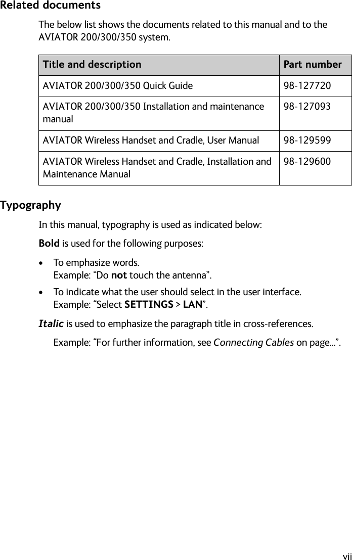 viiRelated documentsThe below list shows the documents related to this manual and to the AVIATOR 200/300/350 system.TypographyIn this manual, typography is used as indicated below:Bold is used for the following purposes:•To emphasize words. Example: “Do not touch the antenna”.• To indicate what the user should select in the user interface. Example: “Select SETTINGS &gt; LAN”. Italic is used to emphasize the paragraph title in cross-references.Example: “For further information, see Connecting Cables on page...”.Title and description Part numberAVIATOR 200/300/350 Quick Guide 98-127720AVIATOR 200/300/350 Installation and maintenance manual98-127093AVIATOR Wireless Handset and Cradle, User Manual 98-129599AVIATOR Wireless Handset and Cradle, Installation and Maintenance Manual98-129600