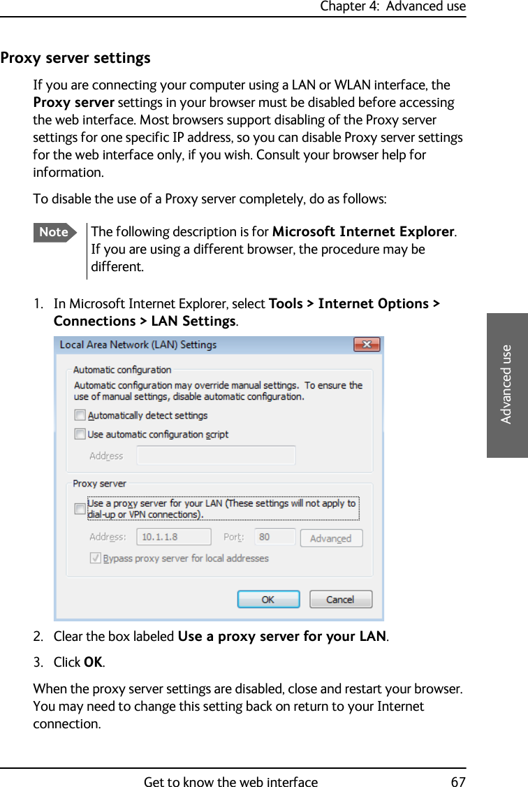 Chapter 4:  Advanced useGet to know the web interface 674444Advanced useProxy server settingsIf you are connecting your computer using a LAN or WLAN interface, the Proxy server settings in your browser must be disabled before accessing the web interface. Most browsers support disabling of the Proxy server settings for one specific IP address, so you can disable Proxy server settings for the web interface only, if you wish. Consult your browser help for information.To disable the use of a Proxy server completely, do as follows:1. In Microsoft Internet Explorer, select Tools &gt; Internet Options &gt; Connections &gt; LAN Settings.2. Clear the box labeled Use a proxy server for your LAN. 3. Click OK.When the proxy server settings are disabled, close and restart your browser. You may need to change this setting back on return to your Internet connection.NoteThe following description is for Microsoft Internet Explorer. If you are using a different browser, the procedure may be different.