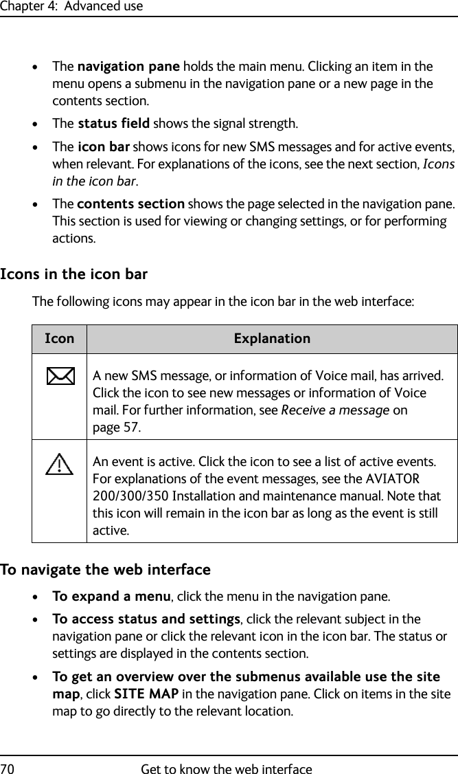 Chapter 4:  Advanced use70 Get to know the web interface•The navigation pane holds the main menu. Clicking an item in the menu opens a submenu in the navigation pane or a new page in the contents section.•The status field shows the signal strength.•The icon bar shows icons for new SMS messages and for active events, when relevant. For explanations of the icons, see the next section, Icons in the icon bar.•The contents section shows the page selected in the navigation pane. This section is used for viewing or changing settings, or for performing actions.Icons in the icon barThe following icons may appear in the icon bar in the web interface:To navigate the web interface•To expand a menu, click the menu in the navigation pane. •To access status and settings, click the relevant subject in the navigation pane or click the relevant icon in the icon bar. The status or settings are displayed in the contents section.•To get an overview over the submenus available use the site map, click SITE MAP in the navigation pane. Click on items in the site map to go directly to the relevant location.Icon ExplanationA new SMS message, or information of Voice mail, has arrived. Click the icon to see new messages or information of Voice mail. For further information, see Receive a message on page 57.An event is active. Click the icon to see a list of active events. For explanations of the event messages, see the AVIATOR 200/300/350 Installation and maintenance manual. Note that this icon will remain in the icon bar as long as the event is still active.