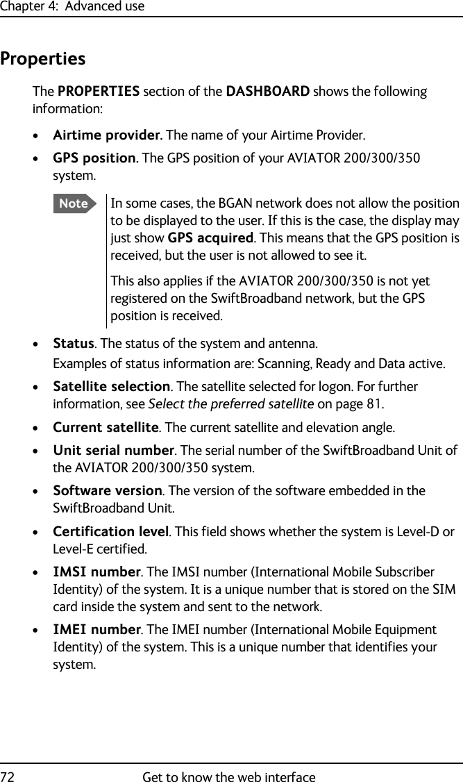 Chapter 4:  Advanced use72 Get to know the web interfacePropertiesThe PROPERTIES section of the DASHBOARD shows the following information:•Airtime provider. The name of your Airtime Provider.•GPS position. The GPS position of your AVIATOR 200/300/350 system.•Status. The status of the system and antenna.Examples of status information are: Scanning, Ready and Data active.•Satellite selection. The satellite selected for logon. For further information, see Select the preferred satellite on page 81.•Current satellite. The current satellite and elevation angle.•Unit serial number. The serial number of the SwiftBroadband Unit of the AVIATOR 200/300/350 system.•Software version. The version of the software embedded in the SwiftBroadband Unit.•Certification level. This field shows whether the system is Level-D or Level-E certified.•IMSI number. The IMSI number (International Mobile Subscriber Identity) of the system. It is a unique number that is stored on the SIM card inside the system and sent to the network.•IMEI number. The IMEI number (International Mobile Equipment Identity) of the system. This is a unique number that identifies your system.NoteIn some cases, the BGAN network does not allow the position to be displayed to the user. If this is the case, the display may just show GPS acquired. This means that the GPS position is received, but the user is not allowed to see it.This also applies if the AVIATOR 200/300/350 is not yet registered on the SwiftBroadband network, but the GPS position is received.