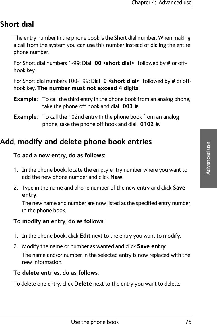 Chapter 4:  Advanced useUse the phone book 754444Advanced useShort dialThe entry number in the phone book is the Short dial number. When making a call from the system you can use this number instead of dialing the entire phone number.For Short dial numbers 1-99: Dial 00 &lt;short dial&gt; followed by # or off-hook key.For Short dial numbers 100-199: Dial 0 &lt;short dial&gt; followed by # or off-hook key. The number must not exceed 4 digits!Example: To call the third entry in the phone book from an analog phone, take the phone off hook and dial 003 #.Example: To call the 102nd entry in the phone book from an analog phone, take the phone off hook and dial 0102 #.Add, modify and delete phone book entriesTo add a new entry, do as follows:1. In the phone book, locate the empty entry number where you want to add the new phone number and click New.2. Type in the name and phone number of the new entry and click Save entry.The new name and number are now listed at the specified entry number in the phone book.To modify an entry, do as follows:1. In the phone book, click Edit next to the entry you want to modify.2. Modify the name or number as wanted and click Save entry.The name and/or number in the selected entry is now replaced with the new information.To delete entries, do as follows:To delete one entry, click Delete next to the entry you want to delete.