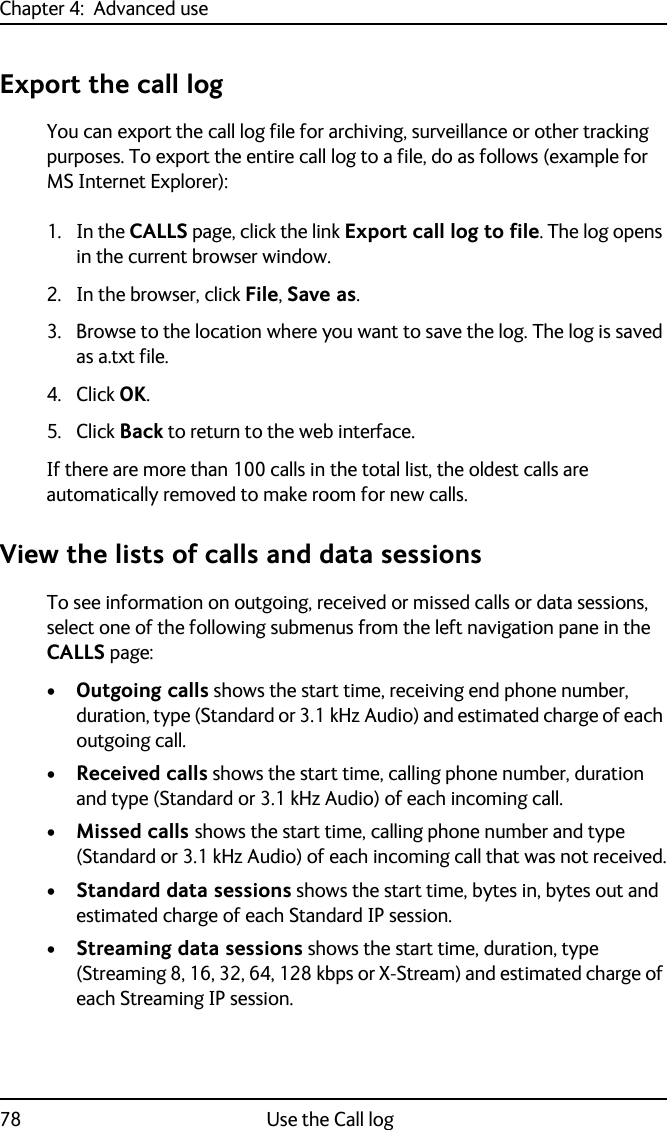 Chapter 4:  Advanced use78 Use the Call logExport the call logYou can export the call log file for archiving, surveillance or other tracking purposes. To export the entire call log to a file, do as follows (example for MS Internet Explorer):1. In the CALLS page, click the link Export call log to file. The log opens in the current browser window. 2. In the browser, click File, Save as.3. Browse to the location where you want to save the log. The log is saved as a.txt file.4. Click OK.5. Click Back to return to the web interface.If there are more than 100 calls in the total list, the oldest calls are automatically removed to make room for new calls.View the lists of calls and data sessionsTo see information on outgoing, received or missed calls or data sessions, select one of the following submenus from the left navigation pane in the CALLS page:•Outgoing calls shows the start time, receiving end phone number, duration, type (Standard or 3.1 kHz Audio) and estimated charge of each outgoing call. •Received calls shows the start time, calling phone number, duration and type (Standard or 3.1 kHz Audio) of each incoming call.•Missed calls shows the start time, calling phone number and type (Standard or 3.1 kHz Audio) of each incoming call that was not received.•Standard data sessions shows the start time, bytes in, bytes out and estimated charge of each Standard IP session.•Streaming data sessions shows the start time, duration, type (Streaming 8, 16, 32, 64, 128 kbps or X-Stream) and estimated charge of each Streaming IP session.