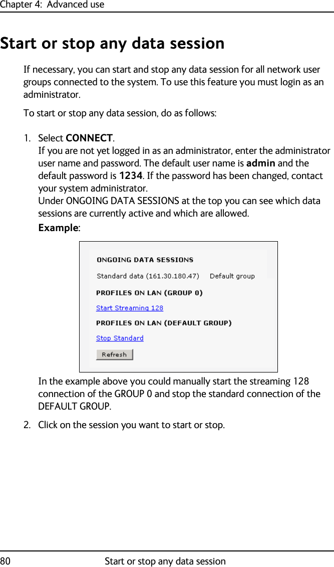 Chapter 4:  Advanced use80 Start or stop any data sessionStart or stop any data sessionIf necessary, you can start and stop any data session for all network user groups connected to the system. To use this feature you must login as an administrator.To start or stop any data session, do as follows:1. Select CONNECT.If you are not yet logged in as an administrator, enter the administrator user name and password. The default user name is admin and the default password is 1234. If the password has been changed, contact your system administrator. Under ONGOING DATA SESSIONS at the top you can see which data sessions are currently active and which are allowed. Example:In the example above you could manually start the streaming 128 connection of the GROUP 0 and stop the standard connection of the DEFAULT GROUP.2. Click on the session you want to start or stop.