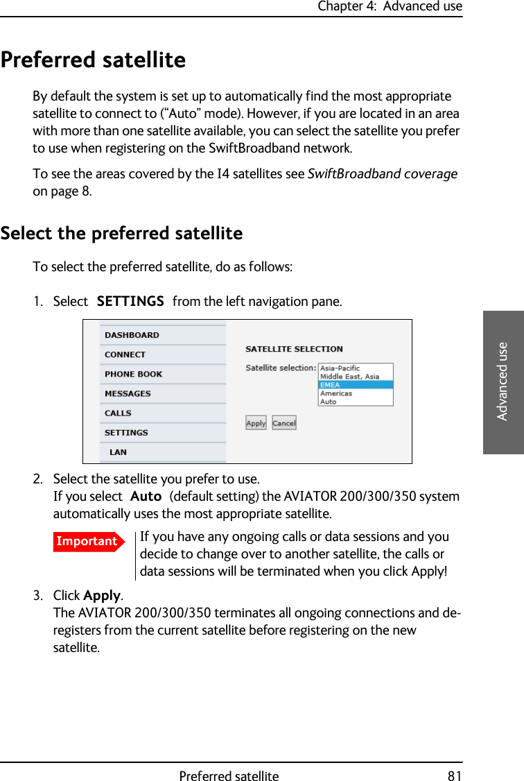 Chapter 4:  Advanced usePreferred satellite 814444Advanced usePreferred satelliteBy default the system is set up to automatically find the most appropriate satellite to connect to (“Auto” mode). However, if you are located in an area with more than one satellite available, you can select the satellite you prefer to use when registering on the SwiftBroadband network.To see the areas covered by the I4 satellites see SwiftBroadband coverage on page 8.Select the preferred satelliteTo select the preferred satellite, do as follows:1. Select SETTINGS from the left navigation pane.2. Select the satellite you prefer to use. If you select Auto (default setting) the AVIATOR 200/300/350 system automatically uses the most appropriate satellite. 3. Click Apply.The AVIATOR 200/300/350 terminates all ongoing connections and de-registers from the current satellite before registering on the new satellite.ImportantIf you have any ongoing calls or data sessions and you decide to change over to another satellite, the calls or data sessions will be terminated when you click Apply!