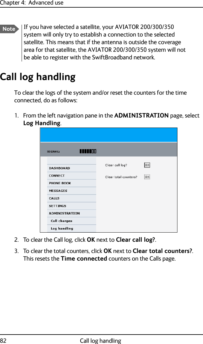 Chapter 4:  Advanced use82 Call log handlingCall log handlingTo clear the logs of the system and/or reset the counters for the time connected, do as follows:1. From the left navigation pane in the ADMINISTRATION page, select Log Handling.2. To clear the Call log, click OK next to Clear call log?. 3. To clear the total counters, click OK next to Clear total counters?. This resets the Time connected counters on the Calls page.NoteIf you have selected a satellite, your AVIATOR 200/300/350 system will only try to establish a connection to the selected satellite. This means that if the antenna is outside the coverage area for that satellite, the AVIATOR 200/300/350 system will not be able to register with the SwiftBroadband network.
