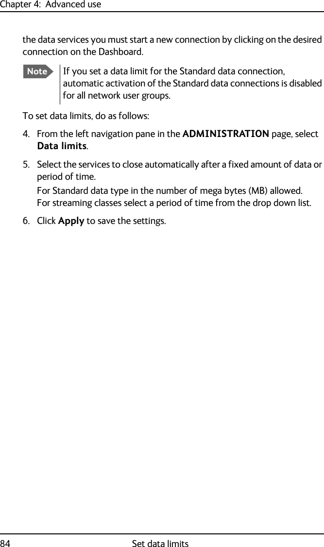 Chapter 4:  Advanced use84 Set data limitsthe data services you must start a new connection by clicking on the desired connection on the Dashboard.To set data limits, do as follows:4. From the left navigation pane in the ADMINISTRATION page, select Data limits.5. Select the services to close automatically after a fixed amount of data or period of time.For Standard data type in the number of mega bytes (MB) allowed. For streaming classes select a period of time from the drop down list.6. Click Apply to save the settings.NoteIf you set a data limit for the Standard data connection, automatic activation of the Standard data connections is disabled for all network user groups.