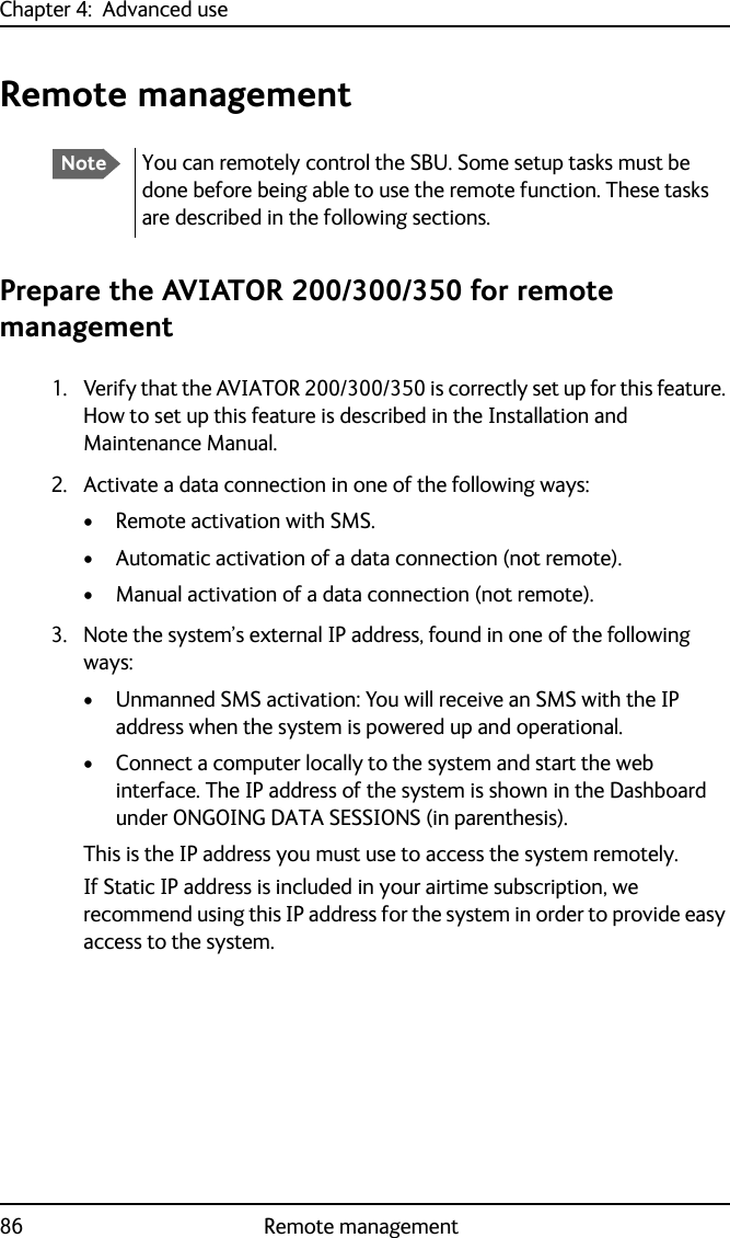 Chapter 4:  Advanced use86 Remote managementRemote managementPrepare the AVIATOR 200/300/350 for remote management1. Verify that the AVIATOR 200/300/350 is correctly set up for this feature. How to set up this feature is described in the Installation and Maintenance Manual.2. Activate a data connection in one of the following ways:• Remote activation with SMS.• Automatic activation of a data connection (not remote).• Manual activation of a data connection (not remote).3. Note the system’s external IP address, found in one of the following ways: • Unmanned SMS activation: You will receive an SMS with the IP address when the system is powered up and operational.• Connect a computer locally to the system and start the web interface. The IP address of the system is shown in the Dashboard under ONGOING DATA SESSIONS (in parenthesis).This is the IP address you must use to access the system remotely.If Static IP address is included in your airtime subscription, we recommend using this IP address for the system in order to provide easy access to the system.NoteYou can remotely control the SBU. Some setup tasks must be done before being able to use the remote function. These tasks are described in the following sections.