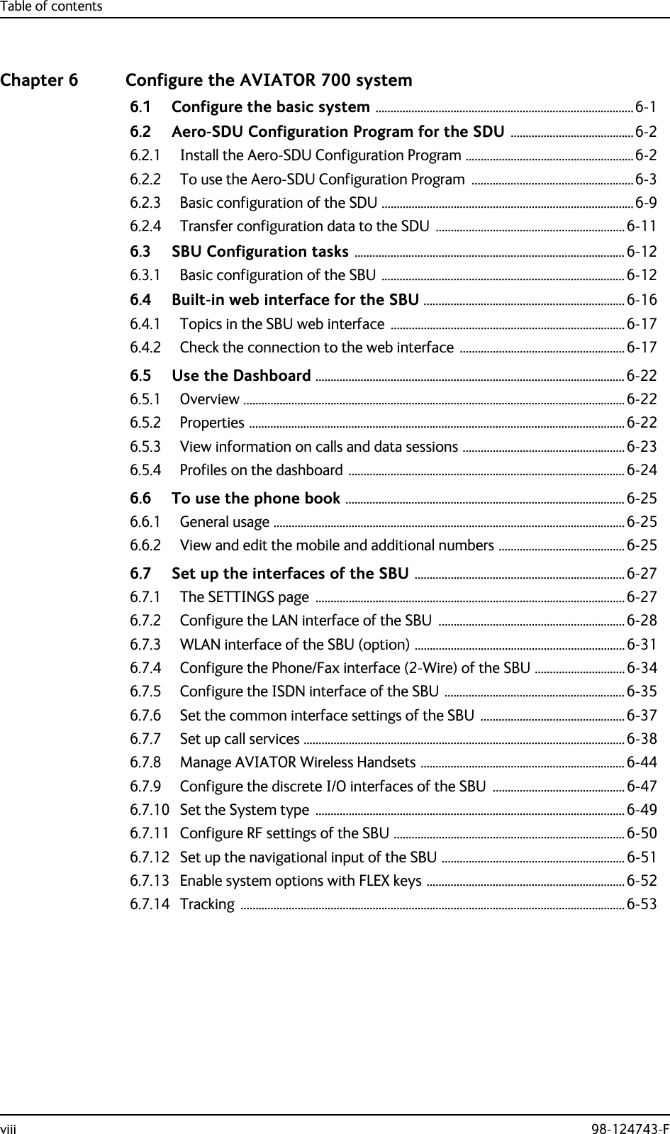 Table of contentsviii 98-124743-FChapter 6 Configure the AVIATOR 700 system6.1 Configure the basic system ......................................................................................6-16.2 Aero-SDU Configuration Program for the SDU .........................................6-26.2.1 Install the Aero-SDU Configuration Program ........................................................6-26.2.2 To use the Aero-SDU Configuration Program  ......................................................6-36.2.3 Basic configuration of the SDU ....................................................................................6-96.2.4 Transfer configuration data to the SDU  ............................................................... 6-116.3 SBU Configuration tasks .......................................................................................... 6-126.3.1 Basic configuration of the SBU .................................................................................6-126.4 Built-in web interface for the SBU ...................................................................6-166.4.1 Topics in the SBU web interface  ..............................................................................6-176.4.2 Check the connection to the web interface  ....................................................... 6-176.5 Use the Dashboard .......................................................................................................6-226.5.1 Overview ...............................................................................................................................6-226.5.2 Properties .............................................................................................................................6-226.5.3 View information on calls and data sessions ...................................................... 6-236.5.4 Profiles on the dashboard ............................................................................................6-246.6 To use the phone book .............................................................................................6-256.6.1 General usage .....................................................................................................................6-256.6.2 View and edit the mobile and additional numbers ..........................................6-256.7 Set up the interfaces of the SBU ...................................................................... 6-276.7.1 The SETTINGS page  .......................................................................................................6-276.7.2 Configure the LAN interface of the SBU ..............................................................6-286.7.3 WLAN interface of the SBU (option) ......................................................................6-316.7.4 Configure the Phone/Fax interface (2-Wire) of the SBU ..............................6-346.7.5 Configure the ISDN interface of the SBU ............................................................ 6-356.7.6 Set the common interface settings of the SBU  ................................................6-376.7.7 Set up call services ...........................................................................................................6-386.7.8 Manage AVIATOR Wireless Handsets ....................................................................6-446.7.9 Configure the discrete I/O interfaces of the SBU  ............................................ 6-476.7.10 Set the System type  ....................................................................................................... 6-496.7.11 Configure RF settings of the SBU .............................................................................6-506.7.12 Set up the navigational input of the SBU .............................................................6-516.7.13 Enable system options with FLEX keys ..................................................................6-526.7.14 Tracking ................................................................................................................................6-53