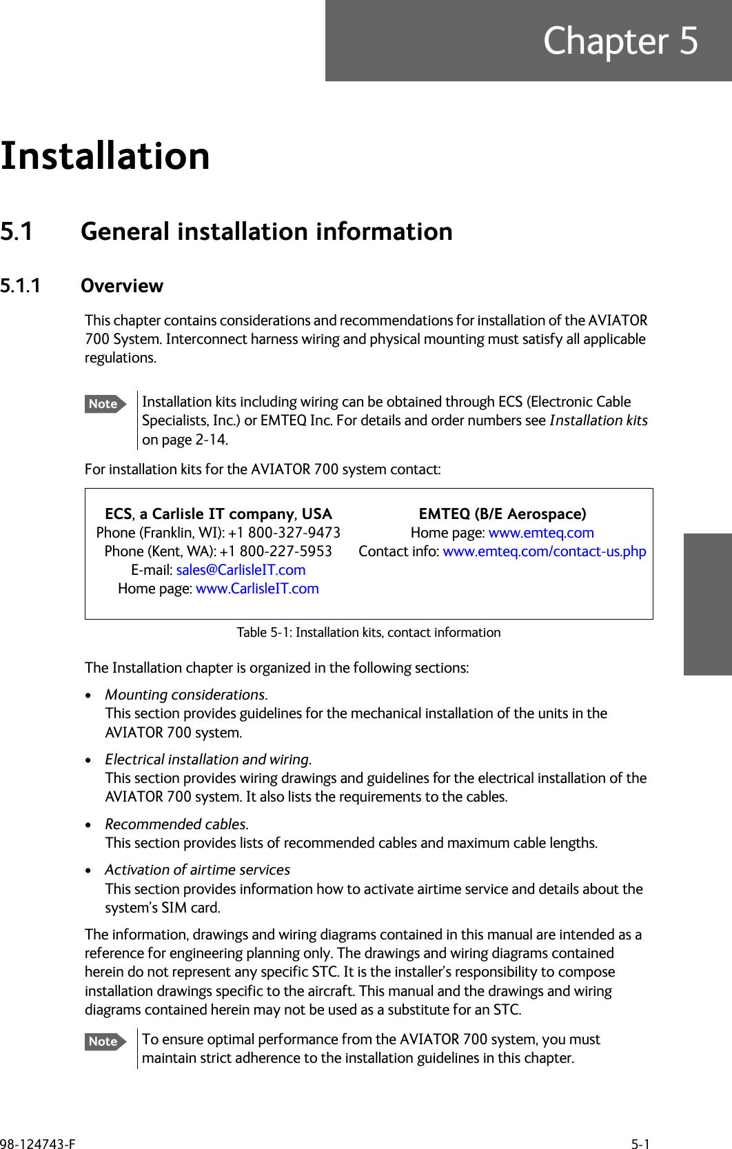 98-124743-F 5-1Chapter 5Installation 55.1 General installation information5.1.1 OverviewThis chapter contains considerations and recommendations for installation of the AVIATOR 700 System. Interconnect harness wiring and physical mounting must satisfy all applicable regulations.For installation kits for the AVIATOR 700 system contact:Table 5-1: Installation kits, contact informationThe Installation chapter is organized in the following sections:•Mounting considerations.This section provides guidelines for the mechanical installation of the units in the AVIATOR 700 system.•Electrical installation and wiring.This section provides wiring drawings and guidelines for the electrical installation of the AVIATOR 700 system. It also lists the requirements to the cables.•Recommended cables.This section provides lists of recommended cables and maximum cable lengths.•Activation of airtime servicesThis section provides information how to activate airtime service and details about the system’s SIM card.The information, drawings and wiring diagrams contained in this manual are intended as a reference for engineering planning only. The drawings and wiring diagrams contained herein do not represent any specific STC. It is the installer’s responsibility to compose installation drawings specific to the aircraft. This manual and the drawings and wiring diagrams contained herein may not be used as a substitute for an STC.To ensure optimal performance from the AVIATOR 700 system, you must maintain strict adherence to the installation guidelines in this chapter.NoteInstallation kits including wiring can be obtained through ECS (Electronic Cable Specialists, Inc.) or EMTEQ Inc. For details and order numbers see Installation kits on page 2-14.ECS, a Carlisle IT company, USAPhone (Franklin, WI): +1 800-327-9473Phone (Kent, WA): +1 800-227-5953E-mail: sales@CarlisleIT.comHome page: www.CarlisleIT.comEMTEQ (B/E Aerospace)Home page: www.emteq.comContact info: www.emteq.com/contact-us.phpNote