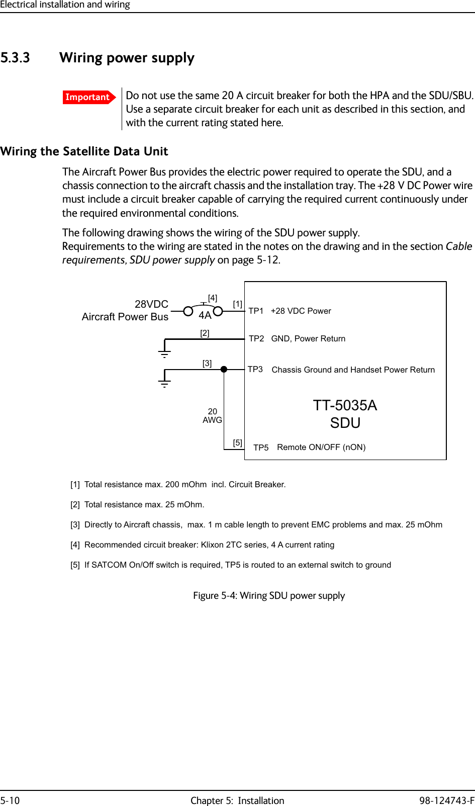 Electrical installation and wiring5-10 Chapter 5:  Installation 98-124743-F5.3.3 Wiring power supplyWiring the Satellite Data UnitThe Aircraft Power Bus provides the electric power required to operate the SDU, and a chassis connection to the aircraft chassis and the installation tray. The +28 V DC Power wire must include a circuit breaker capable of carrying the required current continuously under the required environmental conditions.The following drawing shows the wiring of the SDU power supply.Requirements to the wiring are stated in the notes on the drawing and in the section Cable requirements, SDU power supply on page 5-12. ImportantDo not use the same 20 A circuit breaker for both the HPA and the SDU/SBU. Use a separate circuit breaker for each unit as described in this section, and with the current rating stated here.Figure 5-4: Wiring SDU power supply77$6&apos;8&gt;@ 73*1&apos;3RZHU5HWXUQ739&apos;&amp;$LUFUDIW3RZHU%XV&gt;@7RWDOUHVLVWDQFHPD[P2KPLQFO&amp;LUFXLW%UHDNHU&gt;@7RWDOUHVLVWDQFHPD[P2KP&gt;@&apos;LUHFWO\WR$LUFUDIWFKDVVLVPD[PFDEOHOHQJWKWRSUHYHQW(0&amp;SUREOHPVDQGPD[P2KP&gt;@5HFRPPHQGHGFLUFXLWEUHDNHU.OL[RQ7&amp;VHULHV$FXUUHQWUDWLQJ&gt;@,I6$7&amp;202Q2IIVZLWFKLVUHTXLUHG73LVURXWHGWRDQH[WHUQDOVZLWFKWRJURXQG73739&apos;&amp;3RZHU&amp;KDVVLV*URXQGDQG+DQGVHW3RZHU5HWXUQ5HPRWH212))Q21&gt;@$&gt;@$:*&gt;@&gt;@