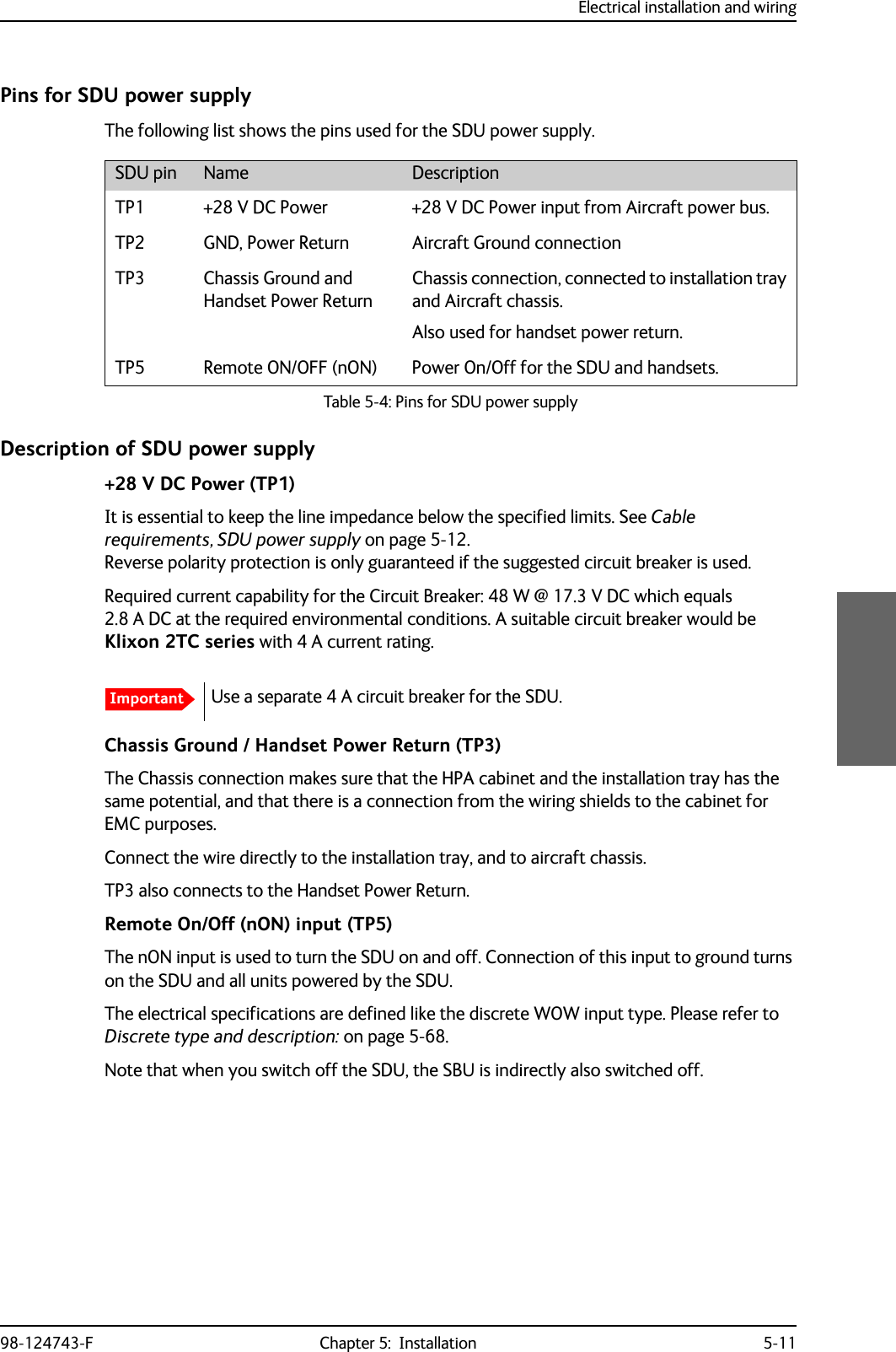 Electrical installation and wiring98-124743-F Chapter 5:  Installation 5-11Pins for SDU power supplyThe following list shows the pins used for the SDU power supply.Description of SDU power supply+28 V DC Power (TP1)It is essential to keep the line impedance below the specified limits. See Cable requirements, SDU power supply on page 5-12.Reverse polarity protection is only guaranteed if the suggested circuit breaker is used.Required current capability for the Circuit Breaker: 48 W @ 17.3 V DC which equals 2.8 A DC at the required environmental conditions. A suitable circuit breaker would be Klixon 2TC series with 4 A current rating.Chassis Ground / Handset Power Return (TP3)The Chassis connection makes sure that the HPA cabinet and the installation tray has the same potential, and that there is a connection from the wiring shields to the cabinet for EMC purposes.Connect the wire directly to the installation tray, and to aircraft chassis.TP3 also connects to the Handset Power Return.Remote On/Off (nON) input (TP5)The nON input is used to turn the SDU on and off. Connection of this input to ground turns on the SDU and all units powered by the SDU.The electrical specifications are defined like the discrete WOW input type. Please refer to Discrete type and description: on page 5-68.Note that when you switch off the SDU, the SBU is indirectly also switched off.SDU pin Name DescriptionTP1 +28 V DC Power +28 V DC Power input from Aircraft power bus.TP2 GND, Power Return Aircraft Ground connectionTP3 Chassis Ground and Handset Power ReturnChassis connection, connected to installation tray and Aircraft chassis.Also used for handset power return. TP5 Remote ON/OFF (nON) Power On/Off for the SDU and handsets.Table 5-4: Pins for SDU power supplyImportantUse a separate 4 A circuit breaker for the SDU. 