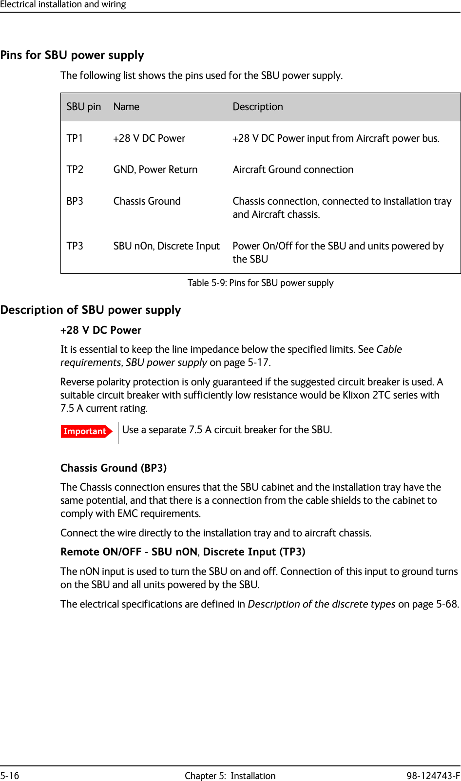 Electrical installation and wiring5-16 Chapter 5:  Installation 98-124743-FPins for SBU power supplyThe following list shows the pins used for the SBU power supply.Description of SBU power supply+28 V DC PowerIt is essential to keep the line impedance below the specified limits. See Cable requirements, SBU power supply on page 5-17. Reverse polarity protection is only guaranteed if the suggested circuit breaker is used. A suitable circuit breaker with sufficiently low resistance would be Klixon 2TC series with 7.5 A current rating.Use a separate 7.5 A circuit breaker for the SBU. Chassis Ground (BP3)The Chassis connection ensures that the SBU cabinet and the installation tray have the same potential, and that there is a connection from the cable shields to the cabinet to comply with EMC requirements.Connect the wire directly to the installation tray and to aircraft chassis.Remote ON/OFF - SBU nON, Discrete Input (TP3)The nON input is used to turn the SBU on and off. Connection of this input to ground turns on the SBU and all units powered by the SBU.The electrical specifications are defined in Description of the discrete types on page 5-68.SBU pin Name DescriptionTP1 +28 V DC Power +28 V DC Power input from Aircraft power bus.TP2 GND, Power Return Aircraft Ground connectionBP3 Chassis Ground Chassis connection, connected to installation tray and Aircraft chassis.TP3 SBU nOn, Discrete Input Power On/Off for the SBU and units powered by the SBUTable 5-9: Pins for SBU power supplyImportant