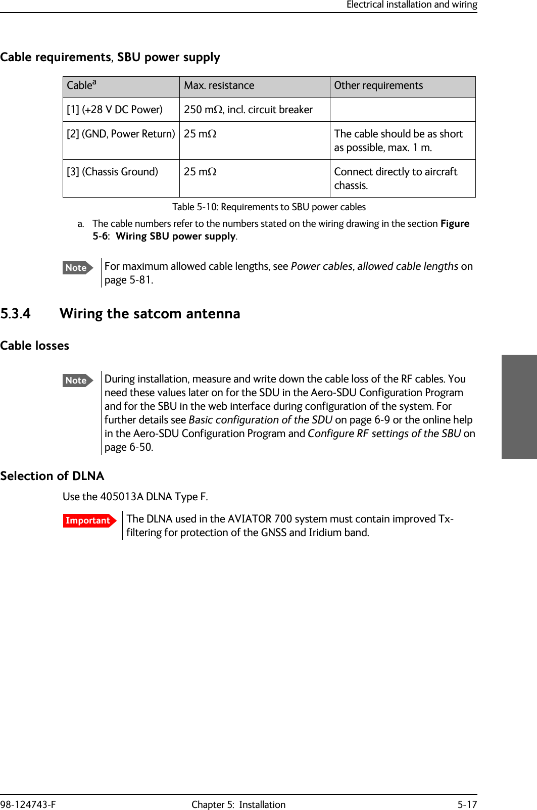 Electrical installation and wiring98-124743-F Chapter 5:  Installation 5-17Cable requirements, SBU power supply5.3.4 Wiring the satcom antennaCable lossesSelection of DLNAUse the 405013A DLNA Type F.The DLNA used in the AVIATOR 700 system must contain improved Tx-filtering for protection of the GNSS and Iridium band. Cableaa. The cable numbers refer to the numbers stated on the wiring drawing in the section Figure 5-6:  Wiring SBU power supply.Max. resistance Other requirements[1] (+28 V DC Power) 250 m, incl. circuit breaker[2] (GND, Power Return) 25 mThe cable should be as short as possible, max. 1 m.[3] (Chassis Ground) 25 mConnect directly to aircraft chassis.Table 5-10: Requirements to SBU power cablesNoteFor maximum allowed cable lengths, see Power cables, allowed cable lengths on page 5-81.NoteDuring installation, measure and write down the cable loss of the RF cables. You need these values later on for the SDU in the Aero-SDU Configuration Program and for the SBU in the web interface during configuration of the system. For further details see Basic configuration of the SDU on page 6-9 or the online help in the Aero-SDU Configuration Program and Configure RF settings of the SBU on page 6-50.Important