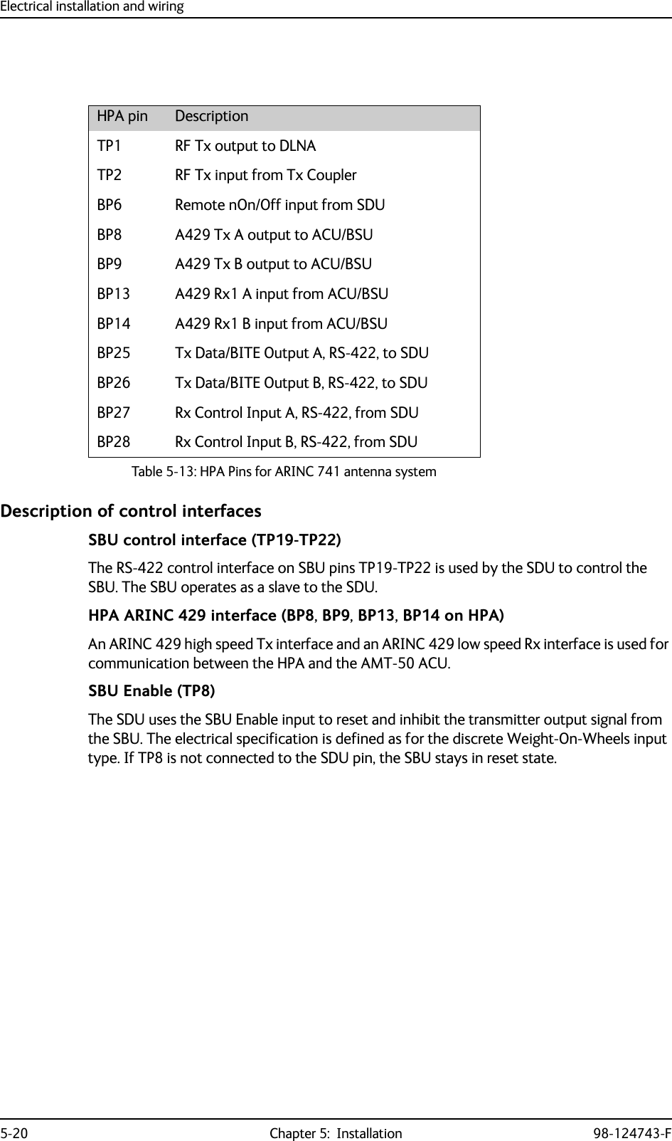 Electrical installation and wiring5-20 Chapter 5:  Installation 98-124743-FDescription of control interfacesSBU control interface (TP19-TP22)The RS-422 control interface on SBU pins TP19-TP22 is used by the SDU to control the SBU. The SBU operates as a slave to the SDU. HPA ARINC 429 interface (BP8, BP9, BP13, BP14 on HPA)An ARINC 429 high speed Tx interface and an ARINC 429 low speed Rx interface is used for communication between the HPA and the AMT-50 ACU.SBU Enable (TP8)The SDU uses the SBU Enable input to reset and inhibit the transmitter output signal from the SBU. The electrical specification is defined as for the discrete Weight-On-Wheels input type. If TP8 is not connected to the SDU pin, the SBU stays in reset state.HPA pin DescriptionTP1 RF Tx output to DLNATP2 RF Tx input from Tx CouplerBP6 Remote nOn/Off input from SDUBP8 A429 Tx A output to ACU/BSUBP9 A429 Tx B output to ACU/BSUBP13 A429 Rx1 A input from ACU/BSUBP14 A429 Rx1 B input from ACU/BSUBP25 Tx Data/BITE Output A, RS-422, to SDUBP26 Tx Data/BITE Output B, RS-422, to SDUBP27 Rx Control Input A, RS-422, from SDUBP28 Rx Control Input B, RS-422, from SDUTable 5-13: HPA Pins for ARINC 741 antenna system