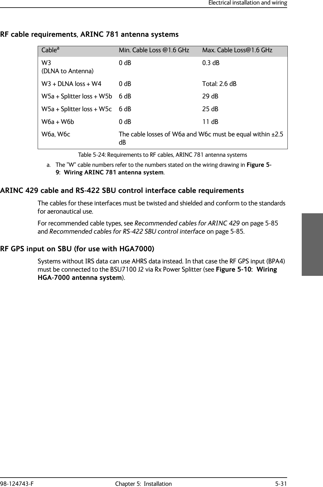 Electrical installation and wiring98-124743-F Chapter 5:  Installation 5-31RF cable requirements, ARINC 781 antenna systemsARINC 429 cable and RS-422 SBU control interface cable requirementsThe cables for these interfaces must be twisted and shielded and conform to the standards for aeronautical use.For recommended cable types, see Recommended cables for ARINC 429 on page 5-85 and Recommended cables for RS-422 SBU control interface on page 5-85.RF GPS input on SBU (for use with HGA7000)Systems without IRS data can use AHRS data instead. In that case the RF GPS input (BPA4) must be connected to the BSU7100 J2 via Rx Power Splitter (see Figure 5-10:  Wiring HGA-7000 antenna system).Cableaa. The “W” cable numbers refer to the numbers stated on the wiring drawing in Figure 5-9:  Wiring ARINC 781 antenna system.Min. Cable Loss @1.6 GHz Max. Cable Loss@1.6 GHzW3(DLNA to Antenna)0 dB 0.3 dBW3 + DLNA loss + W4 0 dB Total: 2.6 dBW5a + Splitter loss + W5b 6 dB 29 dBW5a + Splitter loss + W5c 6 dB 25 dBW6a + W6b 0 dB 11 dBW6a, W6c The cable losses of W6a and W6c must be equal within ±2.5 dBTable 5-24: Requirements to RF cables, ARINC 781 antenna systems