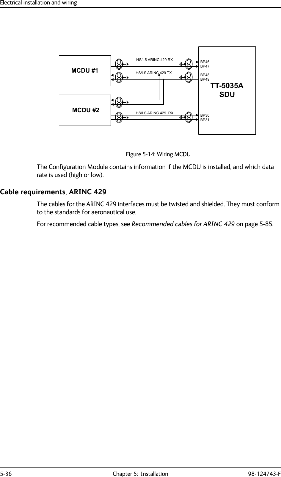 Electrical installation and wiring5-36 Chapter 5:  Installation 98-124743-FThe Configuration Module contains information if the MCDU is installed, and which data rate is used (high or low). Cable requirements, ARINC 429The cables for the ARINC 429 interfaces must be twisted and shielded. They must conform to the standards for aeronautical use.For recommended cable types, see Recommended cables for ARINC 429 on page 5-85.Figure 5-14: Wiring MCDU77$6&apos;80&amp;&apos;8+6/6$5,1&amp;5;0&amp;&apos;8+6/6$5,1&amp;5; %3%3%3%3%3%3+6/6$5,1&amp;7;
