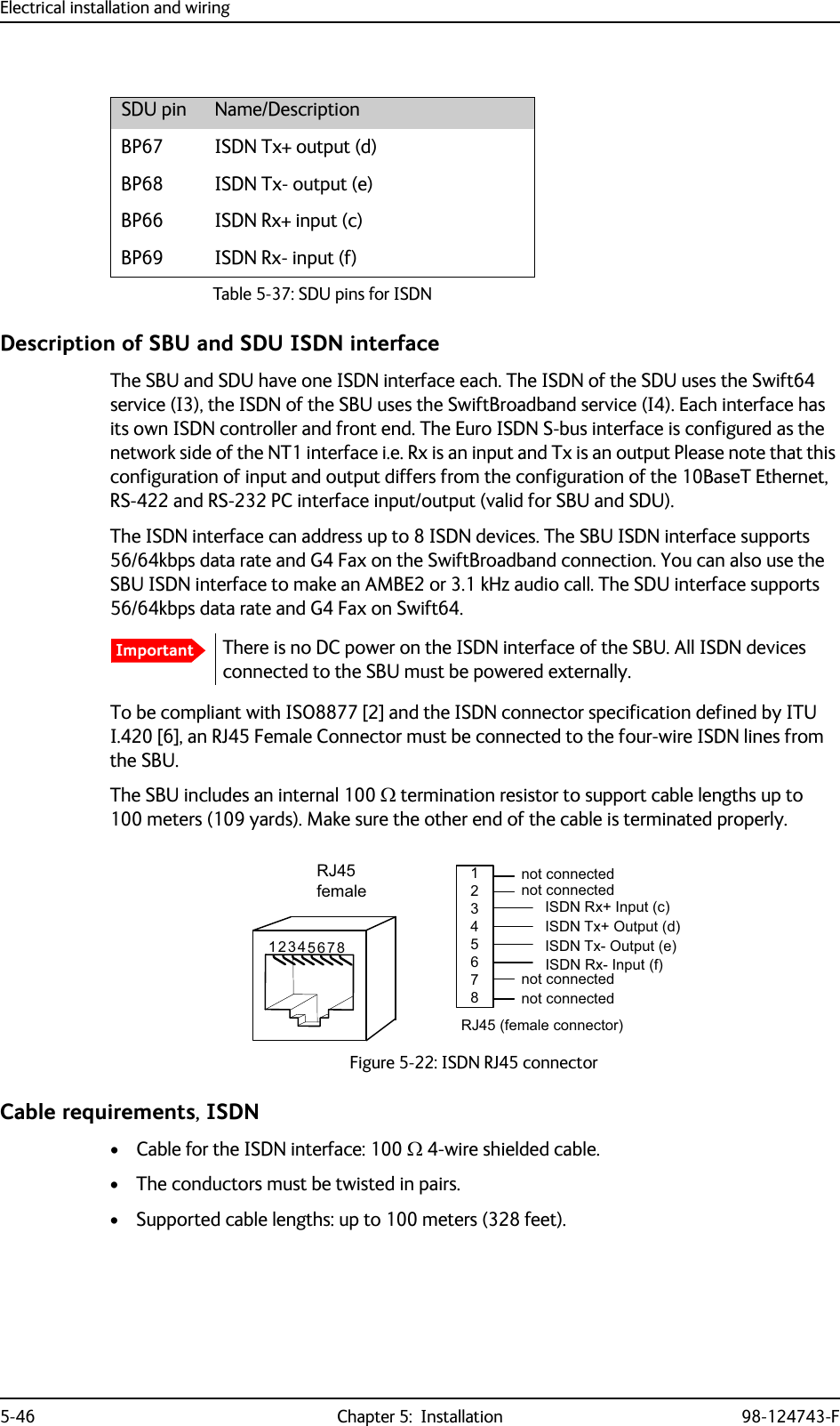 Electrical installation and wiring5-46 Chapter 5:  Installation 98-124743-FDescription of SBU and SDU ISDN interfaceThe SBU and SDU have one ISDN interface each. The ISDN of the SDU uses the Swift64 service (I3), the ISDN of the SBU uses the SwiftBroadband service (I4). Each interface has its own ISDN controller and front end. The Euro ISDN S-bus interface is configured as the network side of the NT1 interface i.e. Rx is an input and Tx is an output Please note that this configuration of input and output differs from the configuration of the 10BaseT Ethernet, RS-422 and RS-232 PC interface input/output (valid for SBU and SDU).The ISDN interface can address up to 8 ISDN devices. The SBU ISDN interface supports 56/64kbps data rate and G4 Fax on the SwiftBroadband connection. You can also use the SBU ISDN interface to make an AMBE2 or 3.1 kHz audio call. The SDU interface supports 56/64kbps data rate and G4 Fax on Swift64.There is no DC power on the ISDN interface of the SBU. All ISDN devices connected to the SBU must be powered externally.To be compliant with ISO8877 [2] and the ISDN connector specification defined by ITU I.420 [6], an RJ45 Female Connector must be connected to the four-wire ISDN lines from the SBU. The SBU includes an internal 100  termination resistor to support cable lengths up to 100 meters (109 yards). Make sure the other end of the cable is terminated properly.Cable requirements, ISDN• Cable for the ISDN interface: 100  4-wire shielded cable.• The conductors must be twisted in pairs.• Supported cable lengths: up to 100 meters (328 feet).SDU pin Name/DescriptionBP67 ISDN Tx+ output (d)BP68 ISDN Tx- output (e)BP66 ISDN Rx+ input (c)BP69 ISDN Rx- input (f)Table 5-37: SDU pins for ISDNImportantFigure 5-22: ISDN RJ45 connector,6&apos;15[,QSXWF,6&apos;17[2XWSXWG,6&apos;17[2XWSXWH,6&apos;15[,QSXWIQRWFRQQHFWHG5-IHPDOHFRQQHFWRUQRWFRQQHFWHGQRWFRQQHFWHGQRWFRQQHFWHG5-IHPDOH