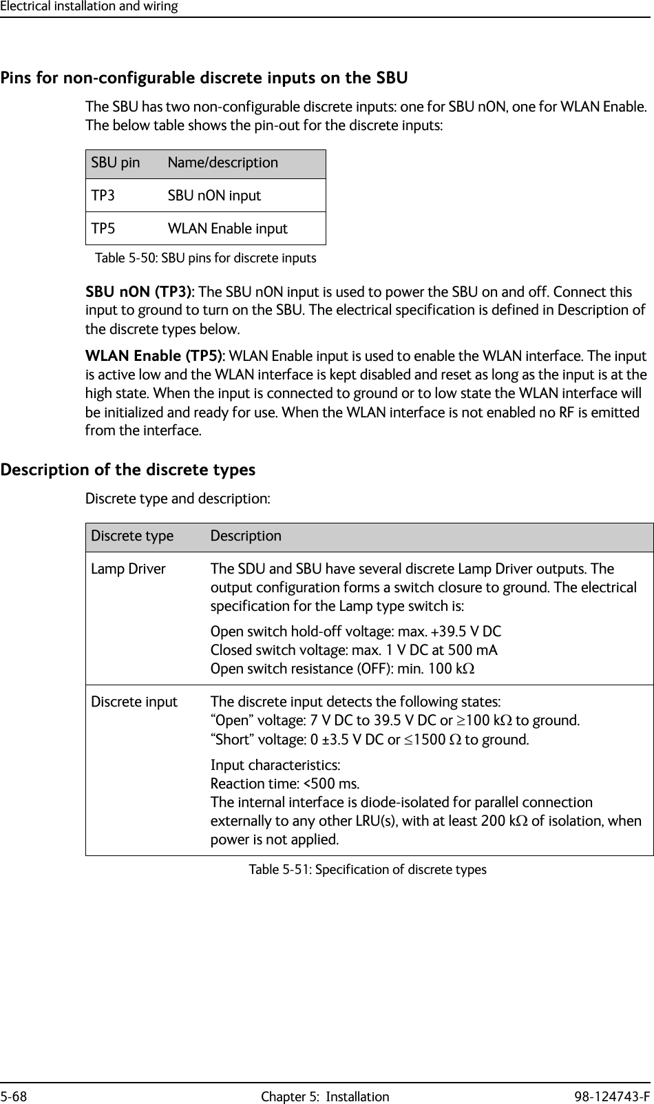 Electrical installation and wiring5-68 Chapter 5:  Installation 98-124743-FPins for non-configurable discrete inputs on the SBUThe SBU has two non-configurable discrete inputs: one for SBU nON, one for WLAN Enable. The below table shows the pin-out for the discrete inputs:SBU nON (TP3): The SBU nON input is used to power the SBU on and off. Connect this input to ground to turn on the SBU. The electrical specification is defined in Description of the discrete types below.WLAN Enable (TP5): WLAN Enable input is used to enable the WLAN interface. The input is active low and the WLAN interface is kept disabled and reset as long as the input is at the high state. When the input is connected to ground or to low state the WLAN interface will be initialized and ready for use. When the WLAN interface is not enabled no RF is emitted from the interface.Description of the discrete typesDiscrete type and description:SBU pin Name/descriptionTP3 SBU nON inputTP5 WLAN Enable inputTable 5-50: SBU pins for discrete inputsDiscrete type DescriptionLamp Driver The SDU and SBU have several discrete Lamp Driver outputs. The output configuration forms a switch closure to ground. The electrical specification for the Lamp type switch is:Open switch hold-off voltage: max. +39.5 V DCClosed switch voltage: max. 1 V DC at 500 mAOpen switch resistance (OFF): min. 100 kDiscrete input The discrete input detects the following states:“Open” voltage: 7 V DC to 39.5 V DC or 100 k to ground. “Short” voltage: 0 ±3.5 V DC or 1500  to ground.Input characteristics:Reaction time: &lt;500 ms. The internal interface is diode-isolated for parallel connection externally to any other LRU(s), with at least 200 k of isolation, when power is not applied.Table 5-51: Specification of discrete types 